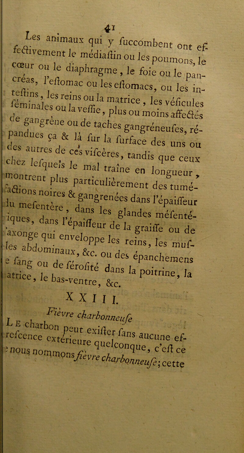 Les animaux qui y fuccombent ont ef r ou le diaphragme, le foie ou le pan- creas 1 eflomac ou les eftomacs, ou les in- ieminaîes ou]? ï T*6 ’ les véficu,es i« de cîSi“T/e‘ ““ che7 ur . , ceres> tandis que ceux chez iefqueis le mal traîne en longueur ,flrnt Pk'S particuIièrement des tumé- iques p, a”S es gIandes méfenté- W epa,ffeur de k g** ou de :zrenvdoppe ies muf- e Lang ou de férof r' , , CPancbe™™ atrice le h ^ ^ 3 poitrine, la ce’Je bas-ventre, &c. X x 1 f L r * .! ,i^Vn? c^larbonneufe .  refcence exteE'^ fans auc^e ef-