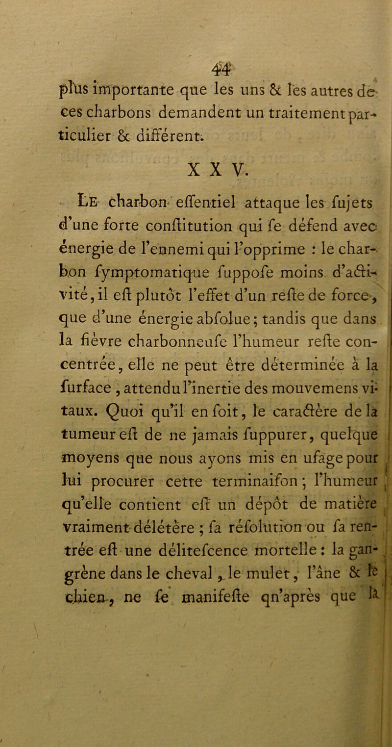 plüs importante que les uns ôc les autres de ces charbons demandent un traitement par- ticulier-& différent. X X V. Le charbon effentiel attaque les fujets d’une forte conlfitution qui fe défend avec énergie de l’ennemi qui l’opprime : le char- bon fymptomatique fuppofe moins d’aéfi- vité,il efl plutôt l’effet d’un refie de force, que d’une énergie abfolue ; tandis que dans la fièvre charbonneufe l’humeur relie con- centrée, elle ne peut être déterminée à la furface , attendu l’inertie des mouvemens vi- taux. Quoi qu’il en foit, le caraélère de la tumeur efl de ne jamais fuppurer, quelque ! moyens que nous ayons mis en ufage pour lui procurer cette terminaifon *, l’humeur qu’elle contient efl un dépôt de matière vraiment délétère ; fa réfolutïon ou fa ren- trée efl une délitefcence mortelle : la gan- grène dans le cheval ,.le mulet, l’âne 8c le j chien , ne fe manifelle qn’après que h