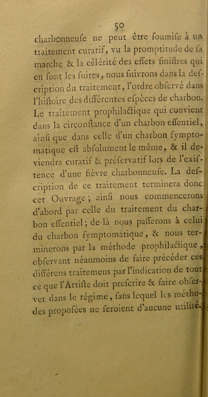 5° charbonneufe ne peut être foumife à ttft traitement curatif, vu la promptitude de fa marche & la célérité des effets finiftres qui en font les fuites, nous fuivrons dans la def- cription du traitement, l’ordre obfervé dans rhiftoire des différentes efpèces de charbon. Le traitement propliilaéiique qui convient dans la circonftance d’un charbon effentiel, ainfi que dans celle d’un charbon fympto- matique eft abfolumentle même, & il de- viendra curatif & préfervatif lors de l’exif- tence d’une fièvre charbonneufe. La def- cription de. ce traitement terminera donc i cet Ouvrage ; ainfi nous commencerons • d’abord par celle du traitement du char- bon effentiel ; de-là nous pafferons à celui du charbon fymptomatique, & nous ter- minerons par la méthode prophilaftique , obfervant néanmoins de faire précéder ces ■différens traitemens par l’indication de tout ce que l’Artifte doit prefcrire & faire obfer- ver dans le régime, fans lequel les métho- des propofées ne feraient d’aucune utilité.