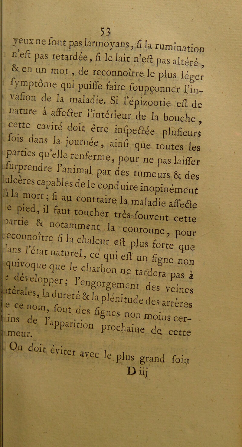 jeux ne font pas larmoyans, fi h rumination n e“ Pas retardée, fi le lait n’efî pas altéré , & en un mot, de reconnoître Je plus léger A'mptôme qui puiffe faire foupçonnér l’in- vafion de la maladie. Si l’épizootie efl de nature à affeder l’intérieur de la bouche cette cavité doit être infpedée plufieurs dans^la journée, ainfî que toutes les Parties qu elle renferme, pour ne pas laiffer ^prendre J animal par des tumeurs & des juceres capables de le coud uire inopinément e pied0”; f aU C°ntraire Ja maladie affede JL L très-fouvent cette & notamment la couronne nour econnoitre fi la chaleur efl pJus forte ans 1 état naturel, ce qui efl un W non qinvoque que le charbon ne tardera itérai TT5 reng°rgement des veines ^les,la(foreté&iap]énitudedesarS; ;ins de J J °eS £gnes non moim cer- uneur. PPantl°n P^haine de cette doit cv'it’pr t avec ^ plus grand foin Diij