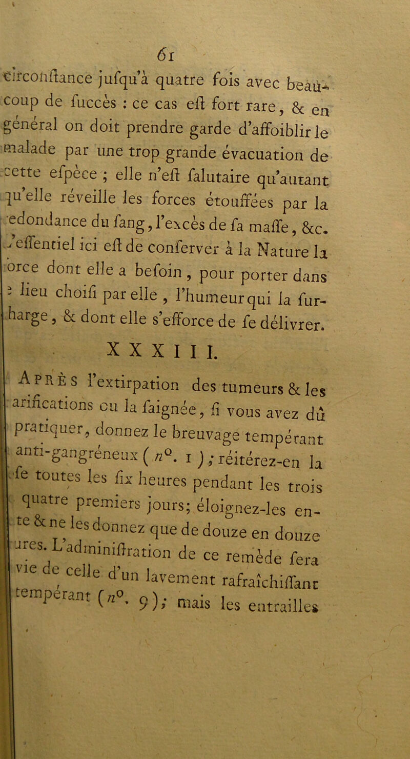 «irconflance jufqua quatre fois avec beau- coup de fuccès : ce cas eft fort rare, & en général on doit prendre garde d’affoiblir le malade par une trop grande évacuation de cette efpece ; elle n’eft falutaire qu’autant qu’elle réveille les forces étouffées par la edondance du fang, l’excès de fa malle, &c. feffenciel ici efl de conferver à la Nature la orce dont elle a befoin , pour porter dans 5 ^eu choifî Par elle , l’humeur qui la fur- harge, & dont elle s’efforce de fe délivrer. XXXIII. Après l’extirpation des tumeurs & les anneations eu la faignée, li vous avez du pratiquer, donnez le breuvage tempérant anti-gangréneux ( n°. x ) ; réitérez-en la le toutes les fis heures pendant les trois quatre premiers jours; éloignez-les en- te ne les donnez que de douze en douze «ares Ladmimflration de ce remède fera «e c e celle d’un lavement rafraîchiffant | emperant O0. 9); raais ies entrailles