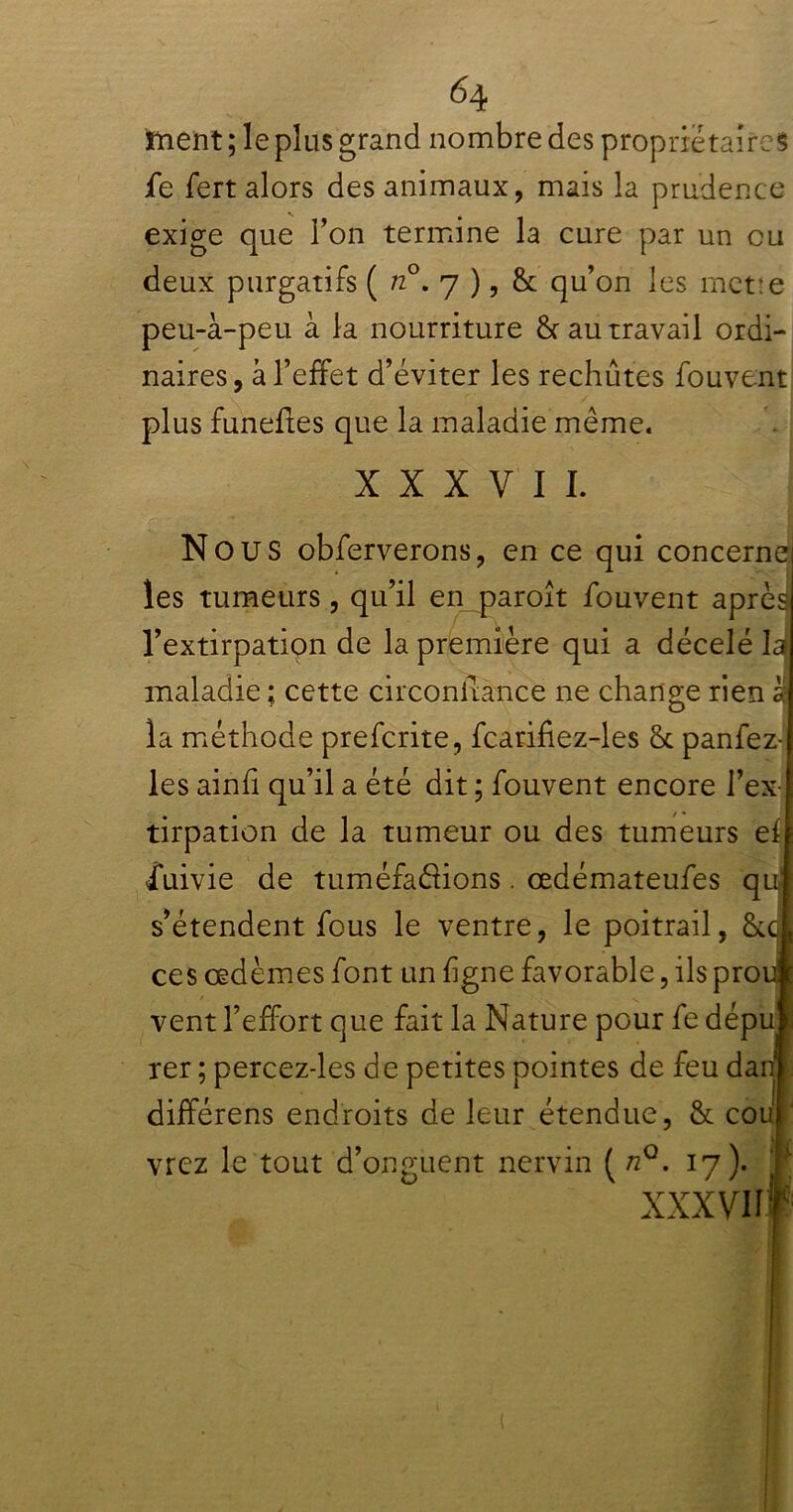 ment ; le plus grand nombre des proprietaires fie fert alors des animaux, mais la prudence exige que Ton termine la cure par un ou deux purgatifs ( n°. 7 ), & qu’on les mette peu-à-peu à la nourriture & au travail ordi- naires, à l’effet d’éviter les rechutes fouvent plus funefles que la maladie même. XXXVII. Nous obferverons, en ce qui concerne les tumeurs, qu’il en paroît fouvent après l’extirpation de la première qui a décelé laj maladie ; cette circoniiance ne change rien à la méthode preferite, fcarifiez-les Sc panfez- les ainfi qu’il a été dit ; fouvent encore l’ex tirpation de la tumeur ou des tumeurs ef îuivie de tuméfa&ions. œdémateufes qu s’étendent fous le ventre, le poitrail, &c ces œdèmes font un figne favorable, ils pro vent l’effort que fait la Nature pour fe dépu rer ; percez-les de petites pointes de feu da différens endroits de leur étendue, & cou]' vrez le tout d’onguent nervin ( nQ. 17). XXXVII