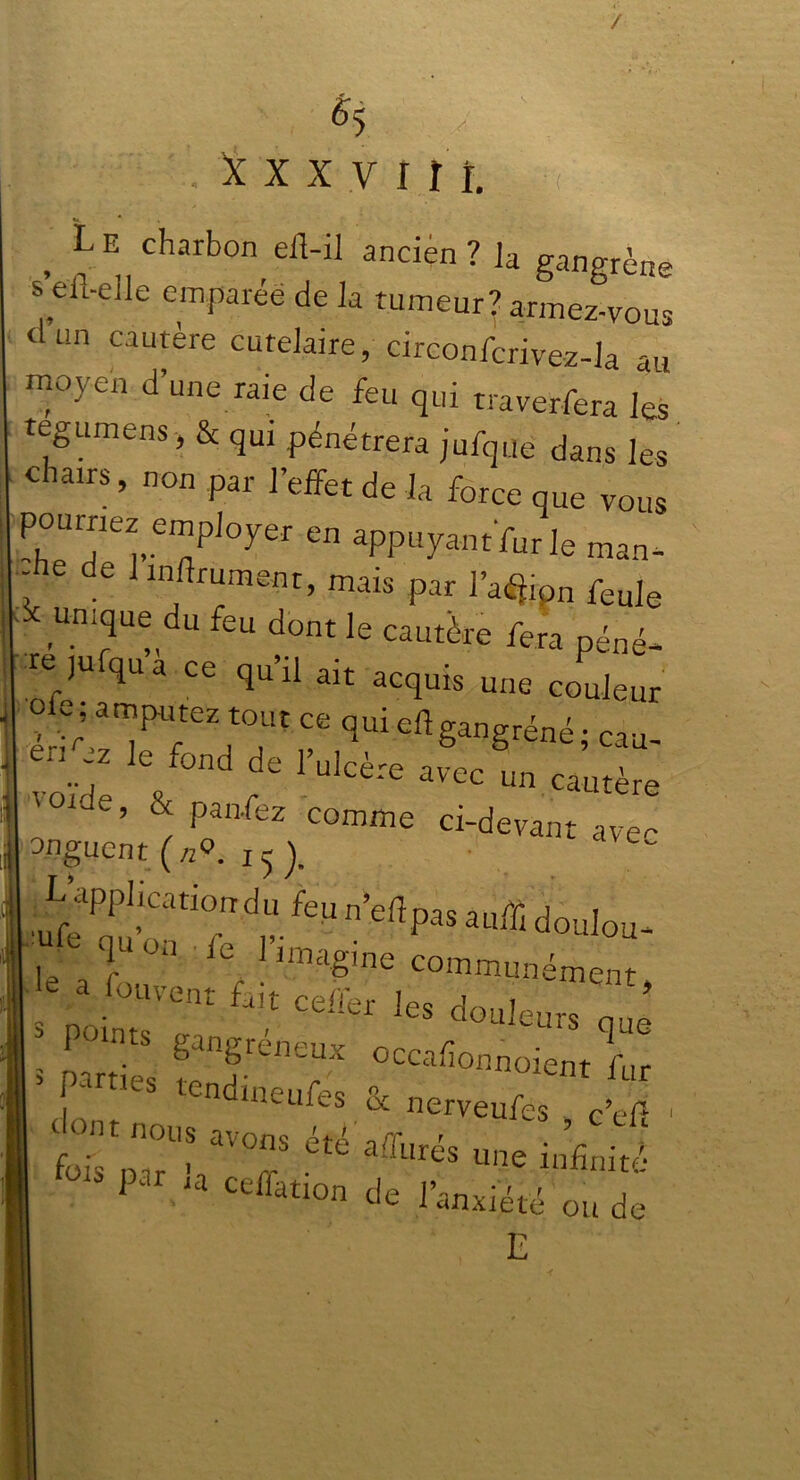 / a i x x y iî î. L E charbon efl-il ancien ? Ja gangrène s’eil-elle emparée de la tumeur? armez-vous dun cautère cufelaire, circonfcrivez-la au moyen d’une raie de feu qui traverfera les tegumens, & qui pénétrera jufque dans les chams, non par l’effet de la force que vous pourriez employer en appuyant fur le man- , 6 1 “flr“®ent, mais par l’aman feule unique du feu dont le cautère fera péné- re jufqua Ce qu’il ait acquis une couleur -, r; a‘Pu,tez touc ce qui eft gangrène ; cau- enÿ le fond de l’ulcère avec un cautère '°lde’ * Panfez comme ci-devant ave- onguent (nQ. i ^ J. q ‘ u ml imagine communément le a fouvent fait celier les douleurs oué * r° ptS Sangréneux occafionnoient fur > parties tendineufés & nerveufes c’ef ■ fois pu- s T e affures u»e infinité 1 * cefiation de l’anxiété ou de E