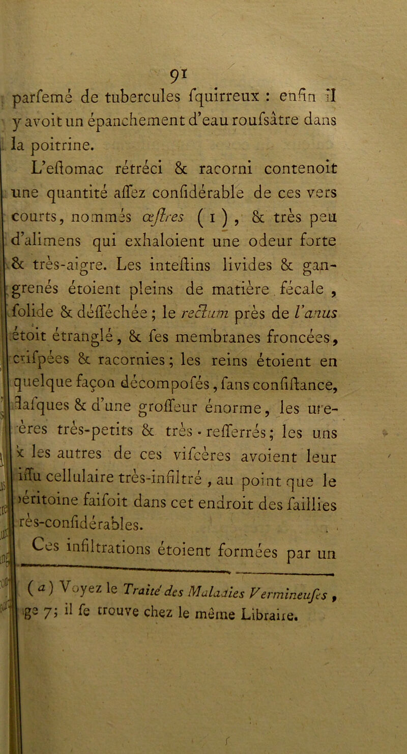 parfemé de tubercules fquirreux : enhn fl y avoit un épanchement d’eau roufsâtre dans la poitrine. L’eflomac rétréci 8c racorni contenoit une quantité aflez confidérable de ces vers courts, nommés œjlres ( i ) , 8c très peu d’alimens qui exhaloient une odeur forte 8c très-aigre. Les inteftins livides 8c gan- grenés étoient pleins de matière fécale , folide 8c défféchée ; le rectum près de l’anus étoit étranglé, 8c fes membranes froncées, crifpées 8c racornies ; les reins étoient en quelque façon décompofés, fans confidance, Calques 8c d’une groffeur énorme, les ure- ères très-petits & très. refferrés ; les uns * Içs autres de ces vifcères avoient leur iffu cellulaire tres-infiltre , au point que le péritoine faifoit dans cet endroit des faillies rès-confidérahles. Ces infiltrations étoient formées par un ( a ) Voyez le Traité des Maladies Vermineufes , ,ge 7; il fe trouve chez le même Libraire.