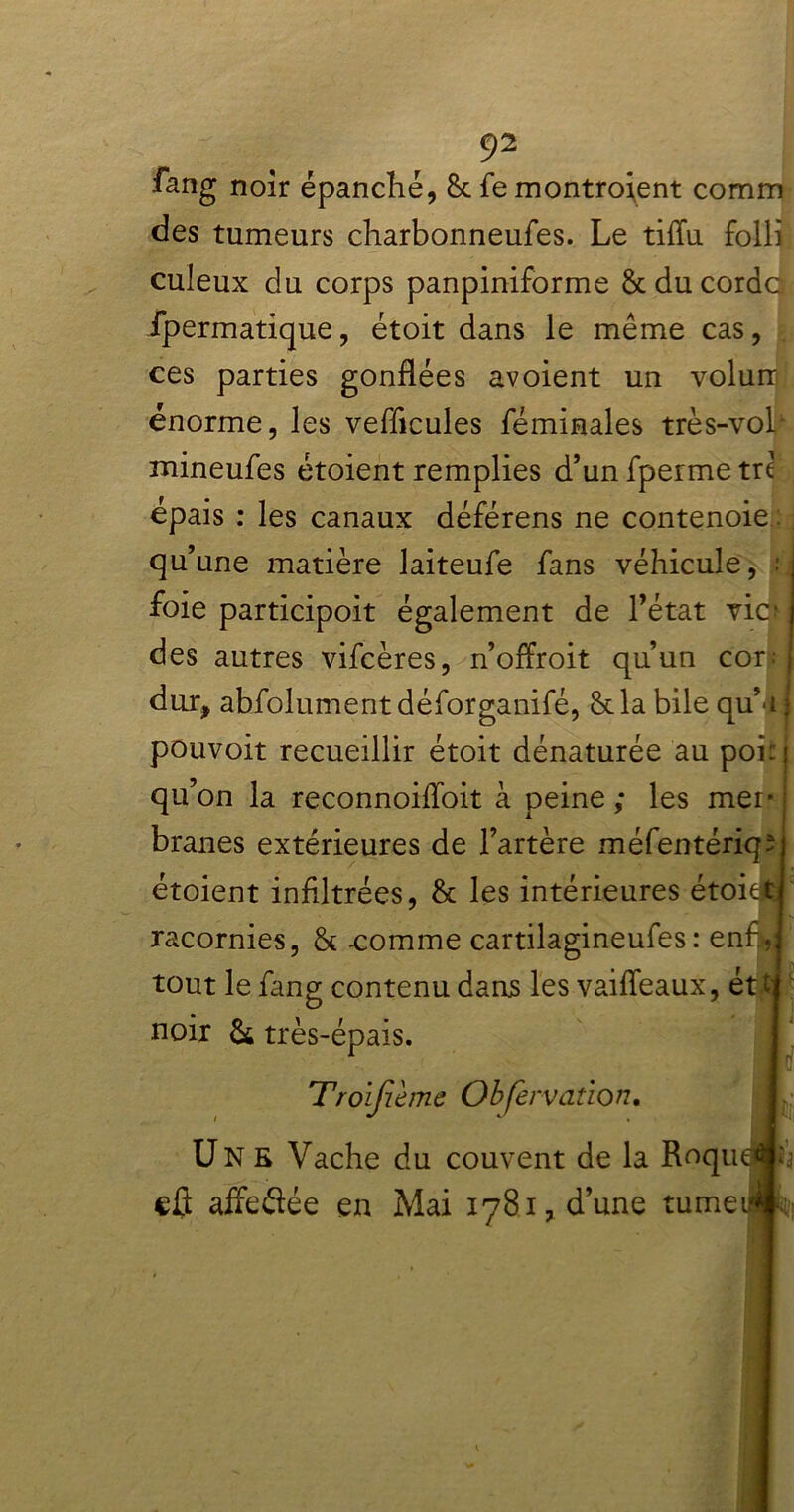 ûng noir épanché, 8c fe montraient comm des tumeurs charbonneufes. Le tiftu folli culeux du corps panpiniforme 8c du cordc fpermatique, étoit dans le même cas, ces parties gonflées avoient un volurr énorme, les véhiculés fémiaales très-vol mineufes étoient remplies d’un fperme trc épais : les canaux déférens ne contenoie , qu’une matière laiteufe fans véhicule, foie participoit également de l’état vie- ; des autres vifeères, n’offroit qu’un cor: j dur, absolument déforganifé, 8c la bile qu’dj pouvoit recueillir étoit dénaturée au poi: j qu’on la reconnoifloit à peine ; les mer- branes extérieures de l’artère méfentériqî étoient inflltrées, 8c les intérieures étoie£ racornies, 8c -comme cartilagineufes : enf tout le fang contenu dans les vaiffeaux, ét.tj noir & très-épais. Troijième Observation. Une Vache du couvent de la Roqu cû affeflée en Mai 1781, d’une tume Pi