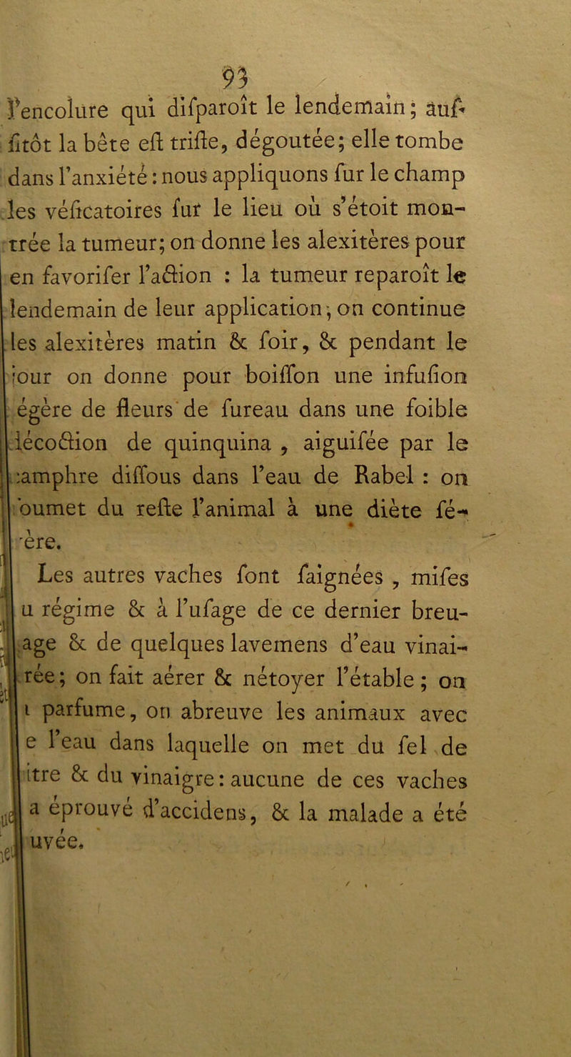 9] Ÿencolure qui difparoît le lendemain ; àuA il tôt la bête efl trifle, dégoûtée; elle tombe dans l’anxiété : nous appliquons fur le champ les véflcatoires fur le lieu où s’étoit mon- trée la tumeur; on donne les alexitères pour en favorifer l’aâion : la tumeur reparoît le lendemain de leur application , on continue les alexitères matin & foir, & pendant le jour on donne pour boiffon une infufîon égère de fleurs de fureau dans une foible lécoéfion de quinquina , aiguifée par le :amphre diflous dans l’eau de Rabel : on bumet du refte l’animal à une diète fé- é 'ère. Les autres vaches font faignées , mifes u régime & à l’ufage de ce dernier breu- age & de quelques lavemens d’eau vinai- rée; on fait aérer & nétoyer l’étable; on i parfume, on abreuve les animaux avec e 1 eau dans laquelle on met du fel de itre & du vinaigre : aucune de ces vaches a éprouvé d’accidens, & la malade a été uvée.