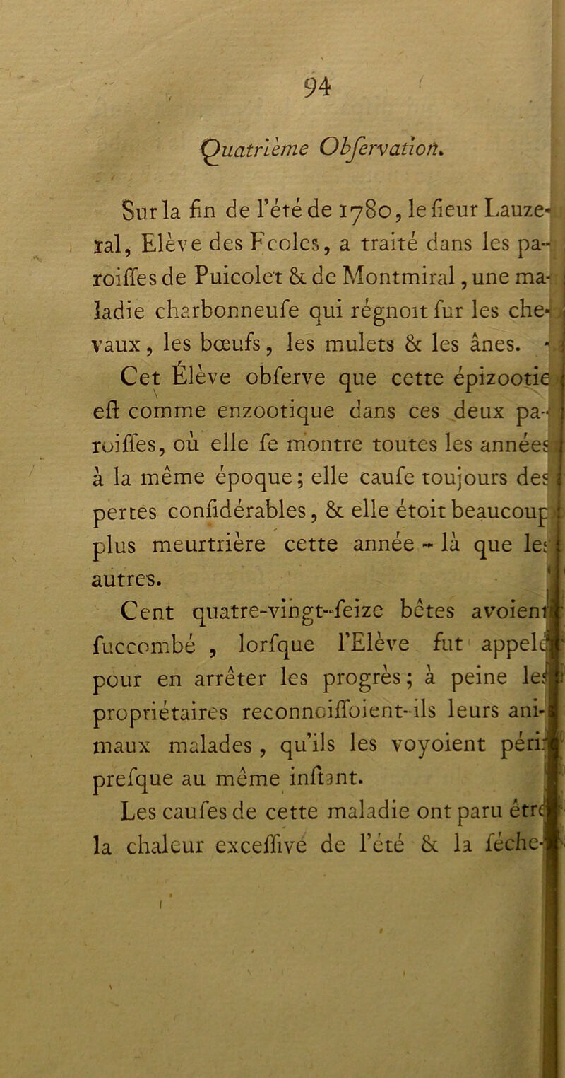 . Quatrième Obfervation* Sur la fin de l’été de 1780, le fieur Lauze-il ïal, Elève des Ecoles, a traité dans les pa-fl roifles de Puicolet & de Montmiral, une ma-: j îadie charbonneufe qui régnoitfur les che- i vaux, les bœufs, les mulets & les ânes. - \ Cet Élève obferve que cette épizootie eft comme enzootique dans ces deux pa-fl roiffes, où elle fe montre toutes les années ; à la même époque; elle caufe toujours des ) pertes confidérables, & elle étoit beaucoup j plus meurtrière cette année - là que les : autres. Cent quatre-vingt-ùeize bêtes avoieniï fuccombé , lorfque l’Elève fut appelai pour en arrêter les progrès; à peine leyft propriétaires reconncifïbient-ils leurs ani-| maux malades, qu’ils les voyoient périr! prefque au même inftant. Les caufes de cette maladie ont paru étrcj la chaleur exceffive de l’été & la féche-w ê