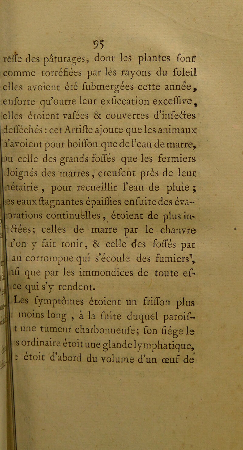 rèîïe des pâturages, dont les plantes font* comme torréfiées par les rayons du foleil elles avoient été fubmergées cette année, enforte qu’outre leur exficcation exceffive , elles étoient vafées & couvertes d’in fe de s defféchés : cet Artifle ajoute que les animaux: avoient pour boiffon que de l’eau de marre, >u celle des grands fofifés que les fermiers loignés des marres, creufent près de leur létairie , pour recueillir l’eau de pluie ; es eaux Gagnantes épaiiTies enfuitedes éva- Drations continuelles , étoient de plus in- dées; celles de marre par le chanvre ion y fait rouir, & celle des fofies par au corrompue qui s’écoule des fumiers1, îfi que par les immondices de toute ef- ce qui s’y rendent. Les fymptômes étoient un friffon plus moins long , à la fuite duquel paroif- t une tumeur charbonneufe; fon fiége le s ordinaire étoit une glande lymphatique, i etoit d abord du volume d’un œuf de