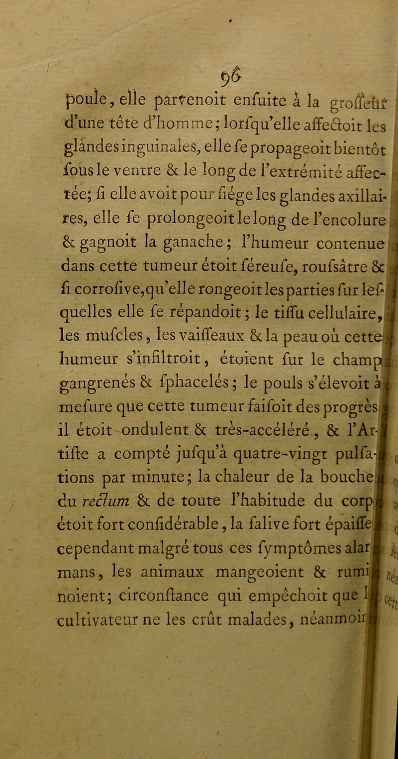 9Ô j poule, elle partenoit enfuite à la groffetif I d une tête d'homme ; lorfqu’elle affectait les glandes inguinales, elle fe propageoit bientôt fous le ventre & le long de l’extrémité affec^ j tée; fi elle avoit peur fiége les glandes axillai- I res, elle fe prolongeoitlelong de l’encolure 3 & gagnoit la ganache ; l’humeur contenue dans cette tumeur étoit féreufe, roufsâtre & fi corrofive,qu’elle rongeoit les parties fur lef* quelles elle fe répandoit ; le tiffu cellulaire, les mufcles, les vaiffeaux &la peau où cette humeur s’infiltroit, étoient fur le champ gangrenés & fphacelés ; le pouls s’élevoit à mefure que cette tumeur faifoit des progrès il étoit ondulent & très-accéléré, & l’Ar- tifle a compté jufqu’à quatre-vingt pulfa- tions par minute ; la chaleur de la bouche du reclum & de toute l’habitude du corp étoit fort confidérable, la falive fort épaiffe cependant malgré tous ces fymptômes alar mans, les animaux mangeoient & rumi noient; circonftance qui empêchoit que cultivateur ne les crût malades, néanmoir