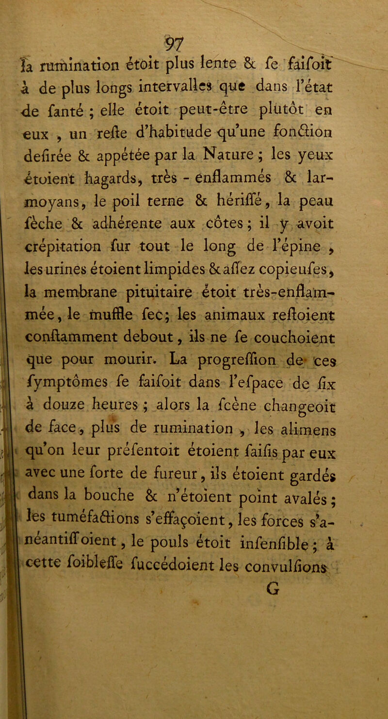 la rumination étoit plus lente & fe faifoit à de plus longs intervalles que dans l’état de fanté ; elle étoit peut-être plutôt en eux -, un refle d’habitude qu’une fon&ion denrée & appétée par la Nature ; les yeux étoient hagards, très - enflammés & lar- moyans, le poil terne & hériffé, la peau fèche & adhérente aux côtes ; il y avoit crépitation fur tout le long de l’épine , les urines étoient limpides &aflez copieufes, la membrane pituitaire étoit très-enflam- mée, le muffle fec; les animaux reftoient conftamment debout, ils ne fe couchoient que pour mourir. La progreflion de* ces fymptômes fe faifoit dans l’efpace de fix à douze heures ; alors la fcène changeoit de face, plus de rumination , les alimens qu’on leur préfentoit étoient faifis par eux 1 avec une forte de fureur, ils étoient gardés dans la bouche & n’étoient point avalés ; les tuméfa&ions s’effaçoient, les forces s’a- néantiff oient, le pouls étoit infenfible ; à cette foibleffe fuccedoient les convulflons Ë ' > G