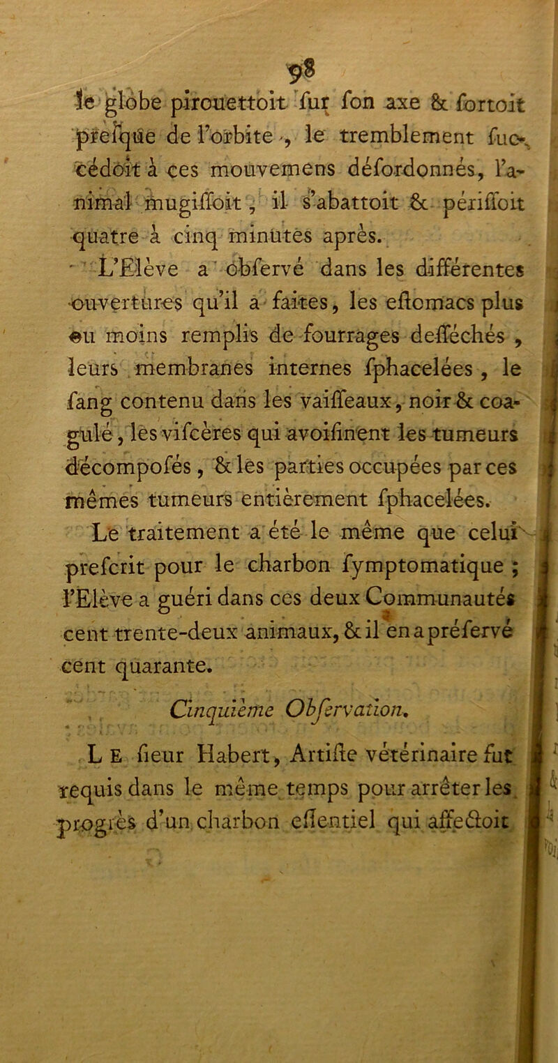 îe globe pircuettoit fur fon axe &t fortoit prefqûe de l’orbite -, le tremblement fucx cédoft à ces mouvemens défordonnés, la- minai mugiffoit, il s’abattoit 8t périfioit quatre à cinq minutes après. ' L’Elève a cbfervé dans les différentes •ouvertures qu’il a faites, les eflcmacs plus eu moins remplis de fourrages defféchés , leurs membranes internes fphacelées , le fang contenu dans les vaiffeaux, noir & coa- gulé , les vifcères qui avoihnent les tumeurs «décompofés, 8clës parties occupées par ces mêmes tumeurs entièrement fphacelées. Le traitement a été le même que celui prefcrit pour le charbon fymptomatique ; l’Elève a guéri dans ces deux Communautés cent trente-deux animaux,&il enapréfervé cent quarante. Cinquième Obfervailon. L E fieur Habert, Artifte vétérinaire fut requis dans le même temps pour arrêter les progrès d’un charbon efîentiel qui affe&oit * \