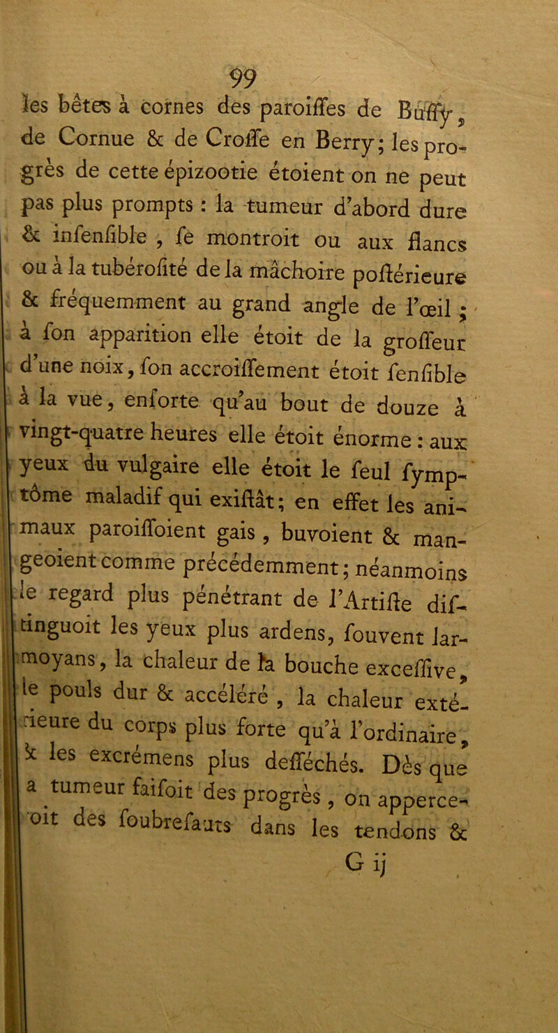les bêtes à cornes des paroifles de Bufly, de Cornue & de Crotïe en Berry; les pro- grès de cette épizootie étoient on ne peut pas plus prompts : la tumeur d’abord dure & infenfible , fe montrait ou aux flancs ou à la tubérofité de la mâchoire poflérieure & fréquemment au grand angle de l’œil ; à fon apparition elle étoit de la groffeur d’une noix, fon accroiffement étoit fenlible a la vue, enforte qu au bout de douze à vingt-quatre heures elle étoit énorme : aux: yeux du vulgaire elle étoit le feul fymp- tôme maladif qui exiftât; en effet les ani- maux paroiffoient gais, buvoient & man- geoientcomme précédemment; néanmoins !e regard plus pénétrant de- l’Artifle dif- dnguoit les yeux plus ardens, fouvent Jar- moyans, la chaleur de h bouche exceffive, ie pouls dur & accéléré , la chaleur exté- rieure du corps plus forte qu’à l’ordinaire, k les excrémens plus defféchés. Dès que’ a tumeur faifoit des progrès, on apperce- oit des foubrefaats dans les tendons & Gij