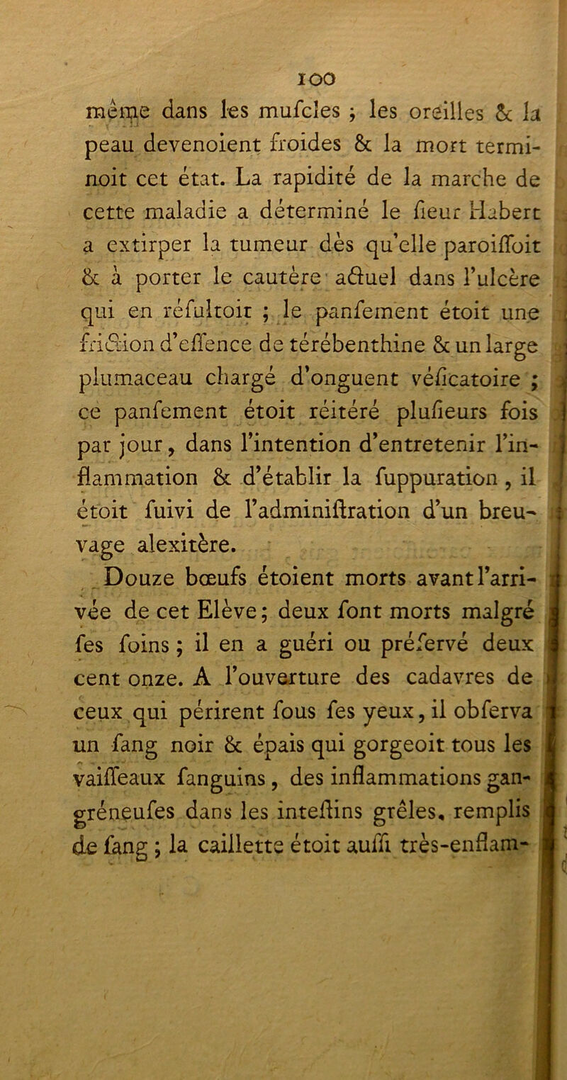 IOO meme dans les mufcîes ; les oreilles & la peau devenolent froides & la mort termi- noit cet état. La rapidité de la marche de cette maladie a déterminé le fieur Habert a extirper la tumeur dès qu’elle paroiffoit & à porter le cautère a&uel dans l’ulcère qui en réfultoir ; le panfement étoit une friction d’effence de térébenthine & un large piumaceau chargé d’onguent védcatoire ; ce panfement étoit réitéré plufieurs fois j par jour, dans l’intention d’entretenir l’in- flammation & d’établir la fuppuration , il étoit fuivi de l’adminiftration d’un breu- ir vage alexitère. Douze bœufs étoient morts avant l’arri- vée de cet Elève ; deux font morts malgré j fes foins ; il en a guéri ou préfervé deux cent onze. A l’ouverture des cadavres de >1 ceux qui périrent fous fes yeux, il obferva un fang noir & épais qui gorgeoit tous les vaifleaux fanguins, des inflammations gan- gréneufes dans les inteflins grêles, remplis de fang ; la caillette étoit auffi très-enflamj