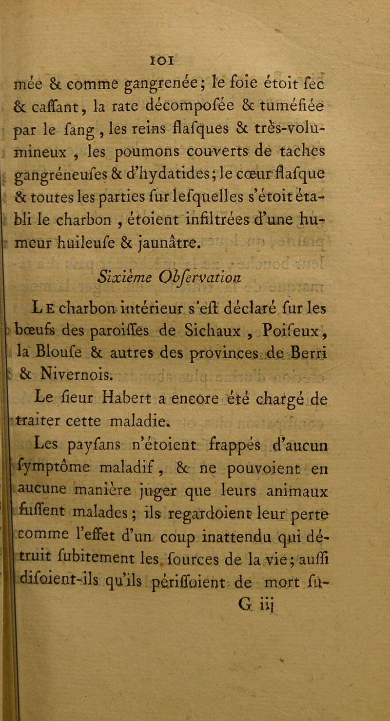 loi mée 8c comme gangrenée ; le foie étoit fec 8c caffant, la rate décomposée 8c tuméfiée par le fang , les reins flafques 8c très-volu- mineux , les poumons couverts de taches gangréneufes 8c d’hydatides; le cœur flafque 8c toutes les parties fur lefq-uelles s’étoit éta- bli le charbon , étoient infiltrées d’une hu- meur huileufe 8c jaunâtre. Sixième Obfervation Le charbon intérieur s’eft déclaré fur les bœufs des paroiffes de Sichaux , Poifeux, la Bloufe 8c autres des provinces de Berri 8c Nivernois. Le fieur Habert a encore été chargé de traiter cette maladie* Les payfans n’étoient frappés d’aucun I fymptôme maladif, 8c ne pouvoient en aucune manière juger que leurs animaux fufient malades; ils regardoient leur perte comme l’effet d’un coup inattendu qui dé- truit fubitement les fources de la vie; aufii difoient-ils qu’ils périffoient de mort fu- G...