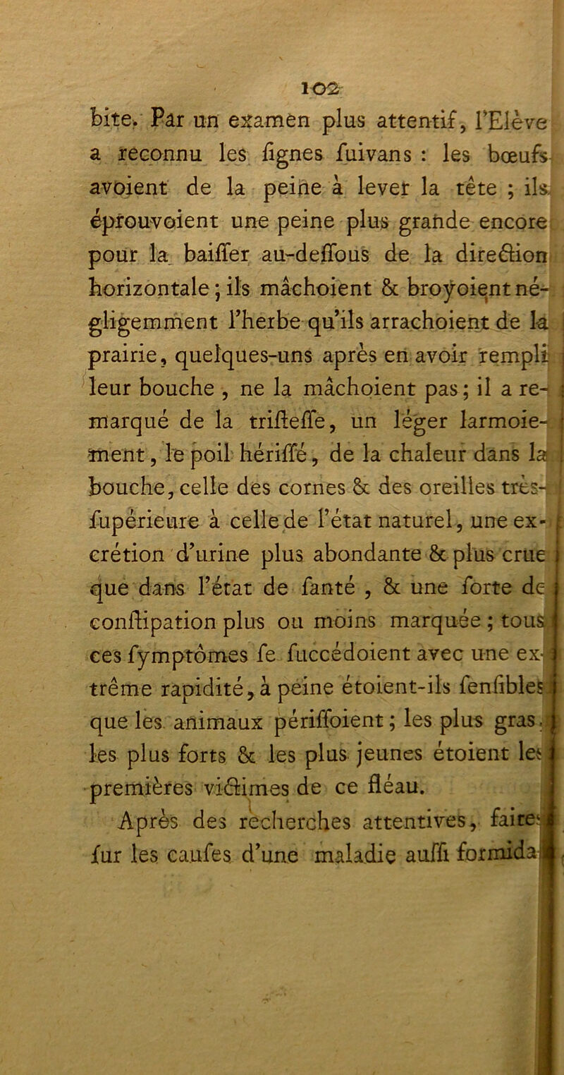 bite. Par un examen plus attentif, l'Elève a reconnu les lignes fuivans : les bœufs avoient de la peine à lever la tête ; ils, éprouvoient une peine plus grande encore pour la bailler au-deffous de la dire&ion horizontale ; ils mâchoient & broÿoient né- gligemment l’herbe qu’ils arrachoient de k prairie, quelques-uns après en avoir rempli leur bouche , ne la mâchoient pas; il a re- \ marqué de la triflefle, un léger larmoie- j ment, le poil hérilTé, de la chaleur dans k bouche, celle des cornes èt des oreilles très-n fupérieure à celle de l’état naturel, une ex- 1 erétion d’urine plus abondante & plus crue que dans l’état de fanté , & une forte de;i conflipation plus ou moins marquée ; tousd ces fymptômes fe fuccédoient avec une ex- : trême rapidité, à peine étoient-ils fenfiblesi que les animaux périffoient ; les plus gras JI les plus forts & les plus jeunes étoient les! premières vidâmes de ce fléau. Après des recherches attentives, faire41 fur les caufes d’une maladie auffi formidail,