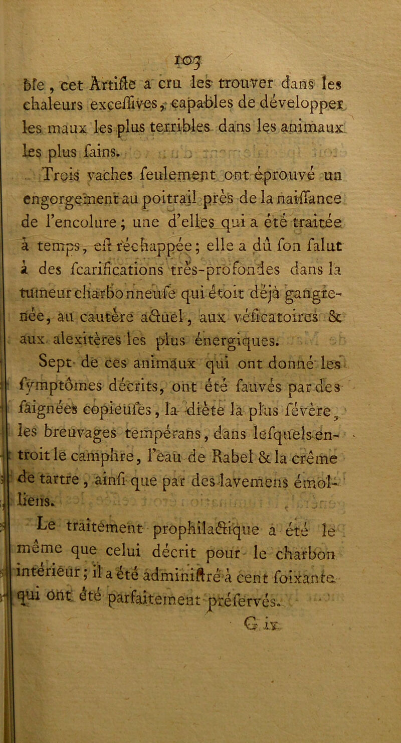 bîe , cet Àr'ti&e a cru les- trouver dans les chaleurs exceffives, capables de développer les maux les plus terribles dans les animaux les plus fains. Trois vaches feulement ont éprouvé un engorgement au poitrail près de la naiffance de l’encolure ; une d’elles qui a été traitée à temps, cil rvéc happée; elle a du fon falut i des fcarifîçations très-profondes dans la tumeur charbonneufe quiétoit déjà gangre- née, au cautère aétuel, aux véilcatoires Sc aux alexitères les plus énergiques. Sept de ces animaux qui ont donné les fyrnptômes décrits, ont été fauvés par des iâignées copieufes, la diète la plus févèrev les breuvages tempérans, dans lefqueîs en- * troitle camphre, leau de Rabel &la crème de tartre , ainfi que par des lavemens émoi- liens. • , : r Le traitement prophilaéiique a été le meme que celui décrit pour le charbon intérieur ; il a été adminiftré à cent foixanta qui ont ete parfaitement préfervés. ' G. ix