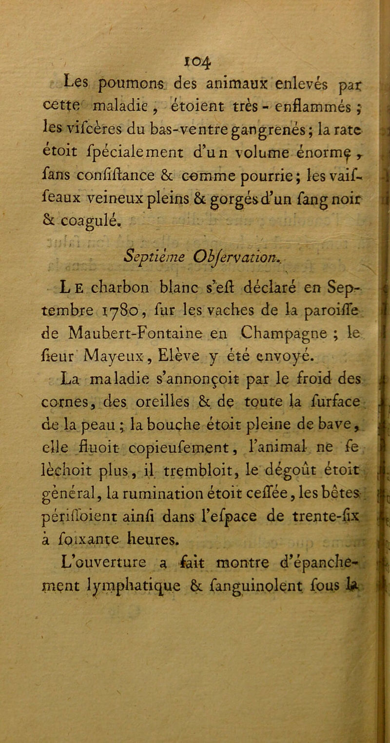 io4 Les paumons des animaux enlevés pat cette maladie , étoient très - enflammés ; les vifcères du bas-ventre gangrenés; la rate étoit fpécialement d’un volume énorm^ r fans conflflance 6c comme pourrie ; les vaif- féaux veineux pleins 6c gorgés d’un fangnoir 6c coagulé. Septième Objervatïon.. L E charbon blanc s’efl: déclaré en Sep- tembre 1780, fur les vaches de la paroifle de Mauhert-Fontaine en Champagne ; le fleur Mayeux, Elève y été envoyé. La maladie s’annonçoit par le froid des cornes, des oreilles 6c de toute la furface de la peau la bouche étoit pleine de bave, elle fîuoit copieufement, l’animal ne fe lèchoit plus , il trembloit, le dégoût étoit général, la rumination étoit ceflee, les bêtes périfloient ainfl dans l’efpace de trente-flx c e. à foixante heures. L’ouverture a fait montre d’épanchè* ment lymphatique 6c fanguinolent fous l#t