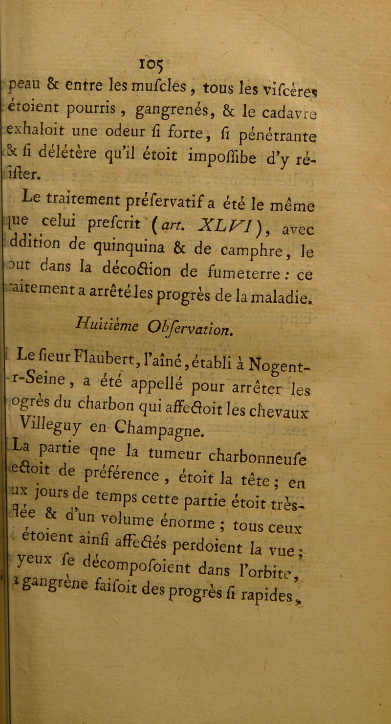 peau & entre les mufcles, tous les vifcéres étoient pourris, gangrenés, & le cadavre exhaloit une odeur fi forte, fi pénétrante & fi délétère qu’il étoit impoflibe d’v ré- ifler. 1 Le traitement préfervatif a été le même [ne celui prefcrit ( art. XLVI), avec ddition de quinquina & de camphre, le ^ut dans la decoflion de fumeterre : ce alternent a arrête les progrès de la maladie. Huitième Objervütlon, I LefieurFlaubert,l’aîné,établi à Nogent- r Seine, a été appellé pour arrêter les ogres du charbon qui affeéîoit les chevaux Villeguy en Champagne. La partie qne la tumeur charbonneufe eôoit de préférence , étoit la tête ; en ux jours de temps cette partie étoit très. t d Un volume énorme ; tous ceux 6 °'en.t a,nfi afFeflés perdoient la vue - Feux fe décompofoient dans l’orbi’ 1 gangrène faifoit de. progrès fi rapides’