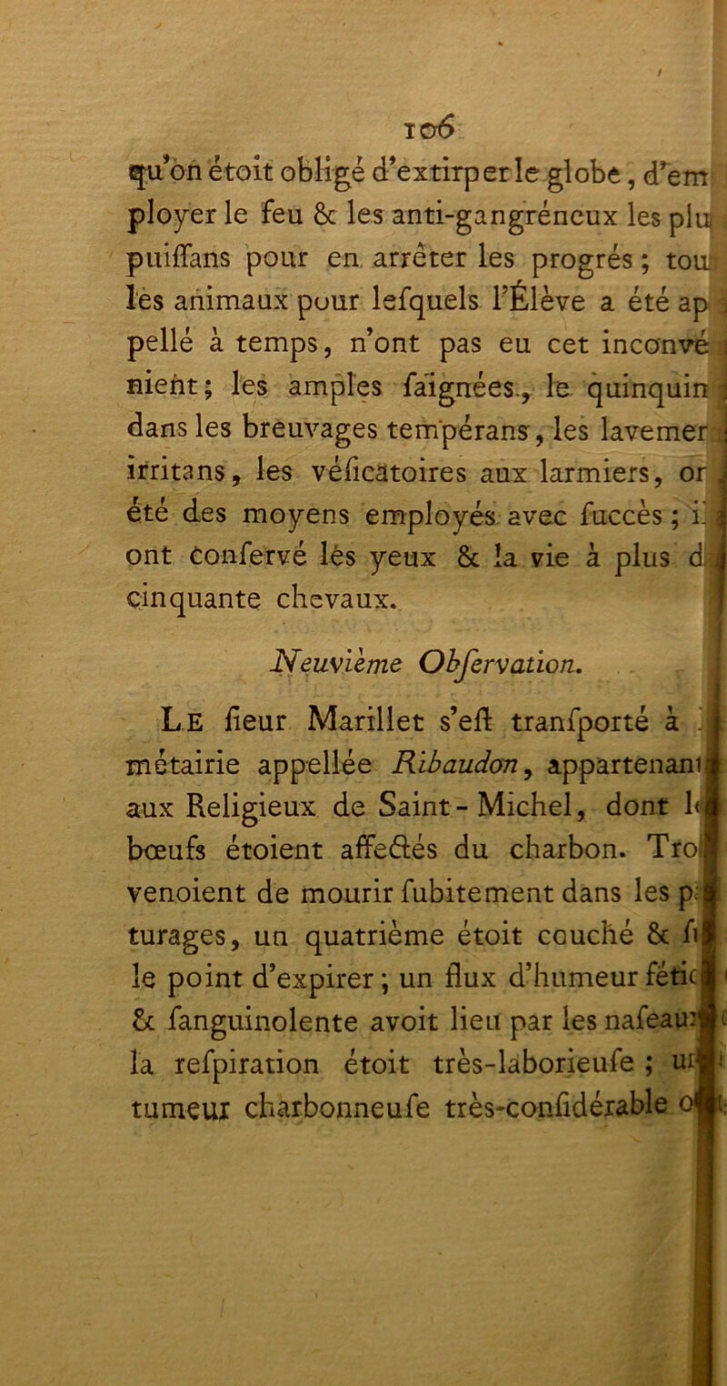 io6 qu’on étoit obligé d’extirper le globe , d’em ployer le feu & les anti-gangréneux les plui puiffans pour en arrêter les progrès ; tou. les animaux puur lefquels l’Élève a été ap pelle à temps, n’ont pas eu cet in couvé i nient ; les amples faignées., le quinquin j dans les breuvages tempérant, les lavemer j îrritans, les véficatoires aux larmiers, or j été des moyens employés avec fuccès ; i. \ ont confervé lés yeux 8c la vie à plus d. J cinquante chevaux. Neuvième Observation. Le fleur Marillet s’efl tranfporté à ! j métairie appellée Ribaudony appartenant! aux Religieux de Saint - Michel, dont 1< fl bœufs étoient affeétés du charbon. Trol venoient de mourir fubitement dans les p;» turages, un quatrième étoit couché & h j le point d’expirer; un flux d’humeur féficj < St fanguinolente avoit lieu par les nafeamjjt la refpiration étoit très-laborieufe ; ur# tumeui charbonneufe très-confldérable ofli
