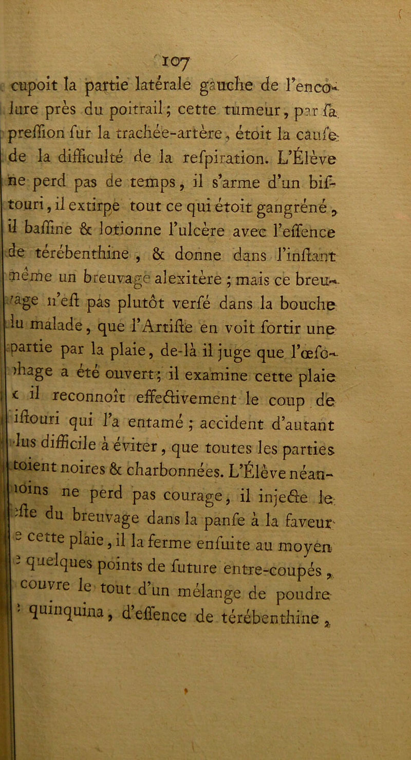 cupoit la partie latérale gauche de l’enco* Jure près du poitrail; cette tumeur, p^rfa predion fur la trachée-artère, étoit la câufe de la difficulté de la refpiration. L’Élève ne perd pas de temps, il s’arme d’un bif- touri, il extirpe tout ce qui étoit gangrené 3 il badine & lotionne l’ulcère avec l’effence de terebenthine , 8c donne dans Findant hàieiTie un breuvage alexitère ; mais ce breu~- 'age n’ed pas plutôt verfé dans la bouche lu malade, que l’Artide en voit fortir une partie par la plaie, de-là il juge que l’œfc**- >hage a été ouvert ; il examine cette plaie <■ il reconnoit effectivement le coup de idouri qui 1a entamé ; accident d’autant lus difficile a éviter, que toutes les parties toient noires 8c charbonnées. L’Élève néan- 101ns ne perd pas courage, il injefle le -fte du breuvage dans la panfe à la Faveur j s cette plaie, il la ferme enfuite au moyen | - quelques points de future entre-coupés,, h couvre le tout d un mélangé de poudre | ' quhiquina > d effence de térébenthine