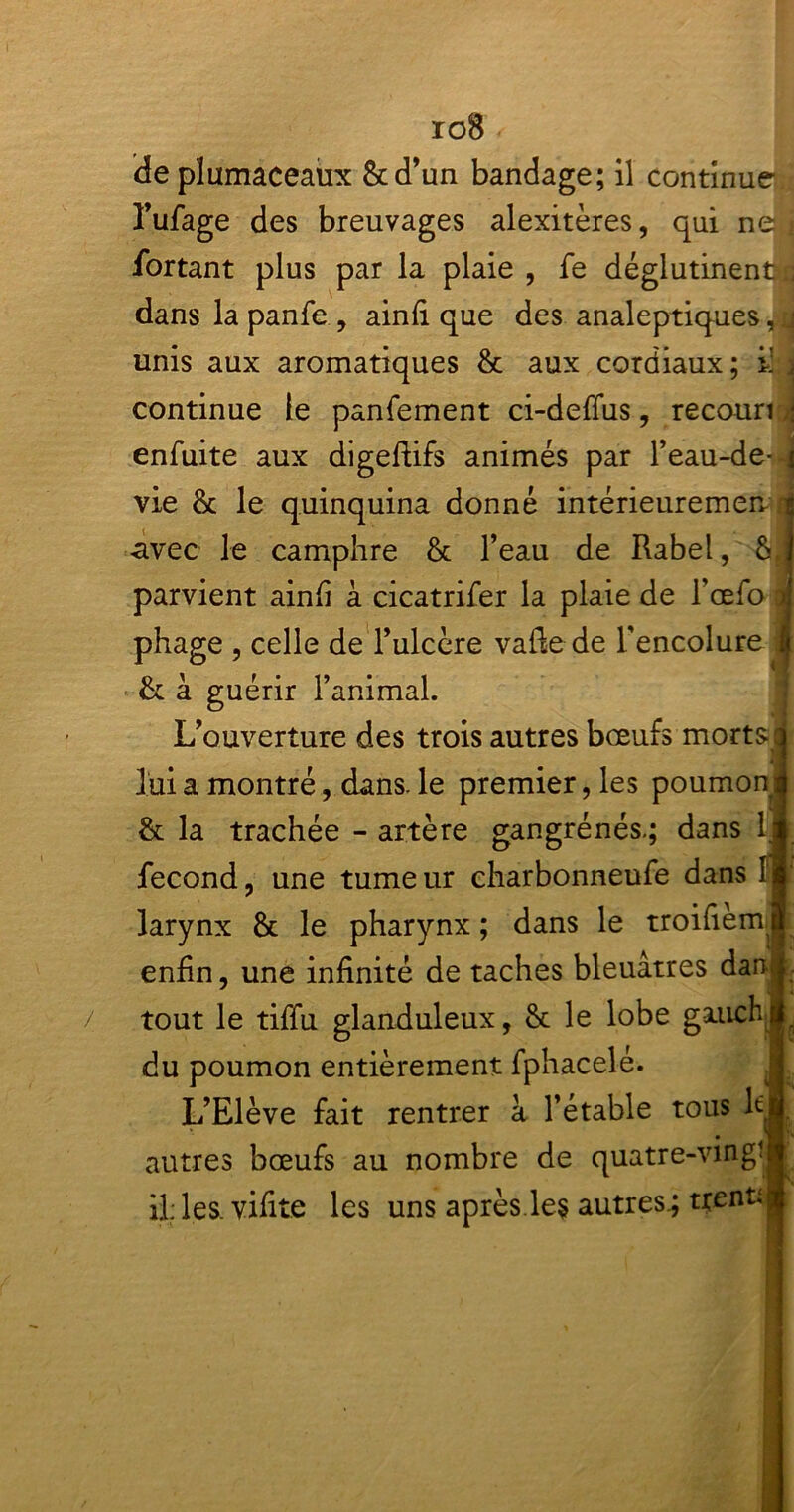 ioB ✓ deplumaceaux &d’un bandage; il continue* l’ufage des breuvages alexitères, qui ne î fiortant plus par la plaie , fe déglutinenftc dans la panfe, ainfi que des analeptiques,u unis aux aromatiques & aux cordiaux ; i; j continue le panfement ci-defius, recouri 4 enfuite aux digefiifs animés par l’eau-de-4 vie & le quinquina donné intérieuremen 1 «avec le camphre & l’eau de Rabel, parvient ainfi à cicatrifer la plaie de l’œfo 1 phage , celle de l’ulcère vafie de l'encolure i &: à guérir l’animal. L’ouverture des trois autres bœufs morts* lui a montré, dans, le premier, les poumon | & la trachée - artère gangrénés.; dans 1J fécond, une tumeur charbonneufe dans I* larynx & le pharynx ; dans le troifiem & enfin, une infinité de taches bleuâtres dan<: / tout le tiffu glanduleux, & le lobe gauchi du poumon entièrement fphacelé. L’Elève fait rentrer à l’étable tous lt autres bœufs au nombre de quatre-vingt il: les. vifite les uns aprèsle$ autres.; tçenu