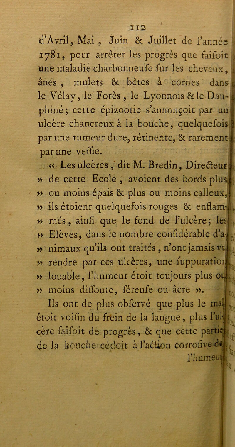 d’Avril, Mai , Juin & Juillet de l’année 1781, pour arrêter les progrès que faifoit j une maladie charbonneufe fur les chevaux, 1 ânes , mulets & bêtes à cornes dans t\ le Vélay, le Forés, le Lyonnois &le Dau-1 phiné; cette épizootie s’annonçoit par un i ulcère chancreux à la boüche, quelquefois! par une tumeur dure, rétinente, & rarement| par une veffie. « Les ulcères , dit M. Bredin, Dire&eur » de cette Ecole , avoient des bords plus » ou moins épais Sc plus ou moins calleux, » ils étoienr quelquefois rouges 8t enflamij » mes, ainfi que le fond de l’ulcère; les » Elèves, dans le nombre confidérable d’a, » nimaux qu’ils ont traités, n’ont jamais vu, » rendre par ces ulcères, une fuppuratioij L » louable, l’humeur étoit toujours plus ou , » moins diffoute, féreufe ou âcre ». Ils ont de plus obfervé que plus le mai étoit voihn du frein de la langue, plus l’uli ; cère faifoit de progrès, & que cette partie de la bouche cédait àl’aéUon corrofived* fhumeul W, Ne ik I