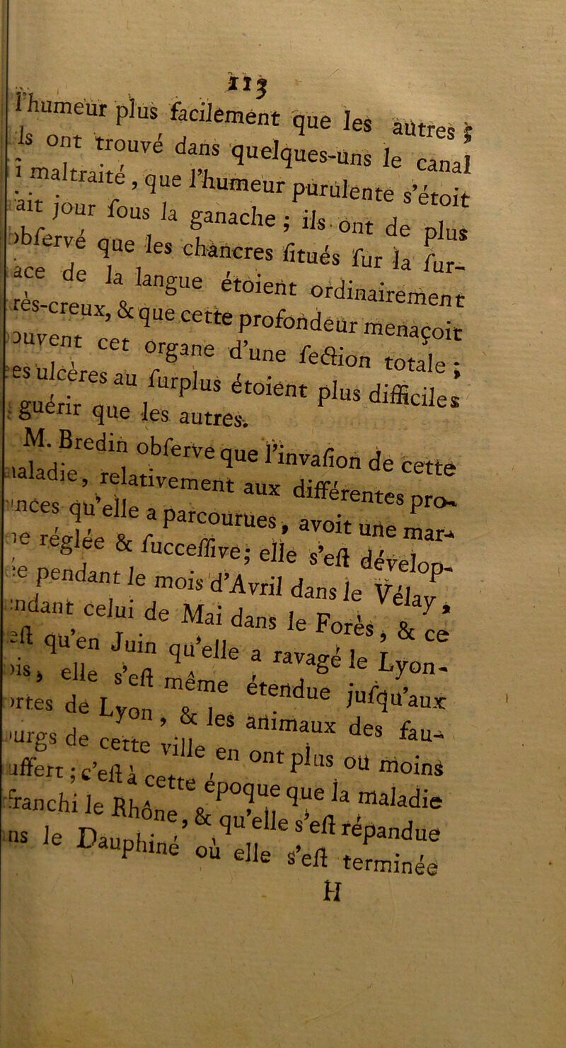 | J humeur plus facilement que les autres ; X!;Vé t qUel<ÎUe™nS Je maltmme, que 1 humeur purulente s’étoit t jour fous la ganache; ils.ont de plus aceTe TV* *****“ fitués fur ^ L- rès-creux & gUC Virement auvem Profonde menaçoit uvent cet organe d’une feflion totale - guérTquT/^131115 ét0i6nt P1US difficile* guérir que les autres-. Bredin obferve nnp iû r » le récria R r * avoit une mar-» fig ee & fucceffive; elle sVfl j >...■» 7“d»‘ le Mis dJlTnZ lu’dfc î‘ q“elle * “S* U Lyon. ™ <*« Lyon ta “d” '“'P de c,,K vi„e “d” *T offert ; c eft à eett ' ^ LÎS °U mo^ •ranchi Je Rhône VP° M? ^ ^ rmaJadie Dauphine où elle teLnée H
