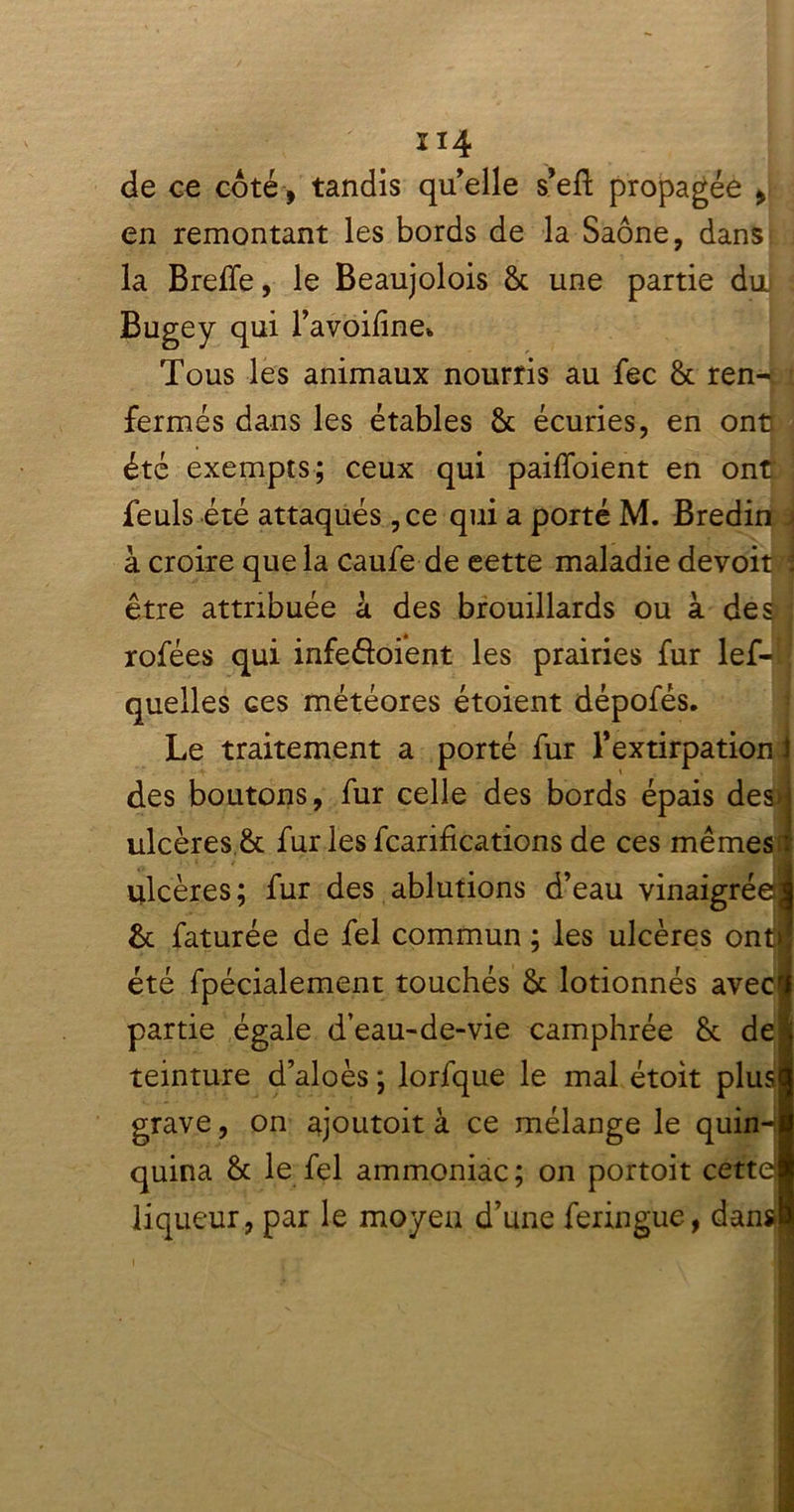 de ce coté , tandis qu elle s’eft propagée , en remontant les bords de la Saône, dans la Breiïe, le Beaujolois 8c une partie du Bugey qui l’avoifine* Tous les animaux nourris au fec 8c ren- fermés dans les étables 8c écuries, en ontr été exempts; ceux qui paiffoient en ont feuls été attaqués ,ce qui a porté M. Bredin , à croire que la caufe-de eette maladie devoit ! être attribuée à des brouillards ou à des rofées qui infe&oient les prairies fur lef-1 quelles ces météores étoient dépofés. Le traitement a porté fur l’extirpation i des boutons, fur celle des bords épais desd ulcères 8c fur les fcarifications de ces me me si ulcères; fur des ablutions d’eau vinaigrée?! 8c faturée de fel commun ; les ulcères ont! été fpécialement touchés 8c lotionnés avec# partie égale d’eau-de-vie camphrée 8c de* teinture d’aloès; lorfque le mal étoit plus# grave, on ajoutoit à ce mélange le quin-â quina 8c le fel ammoniac ; on portoit cettdl liqueur, par le moyen d’une feringue, dans!