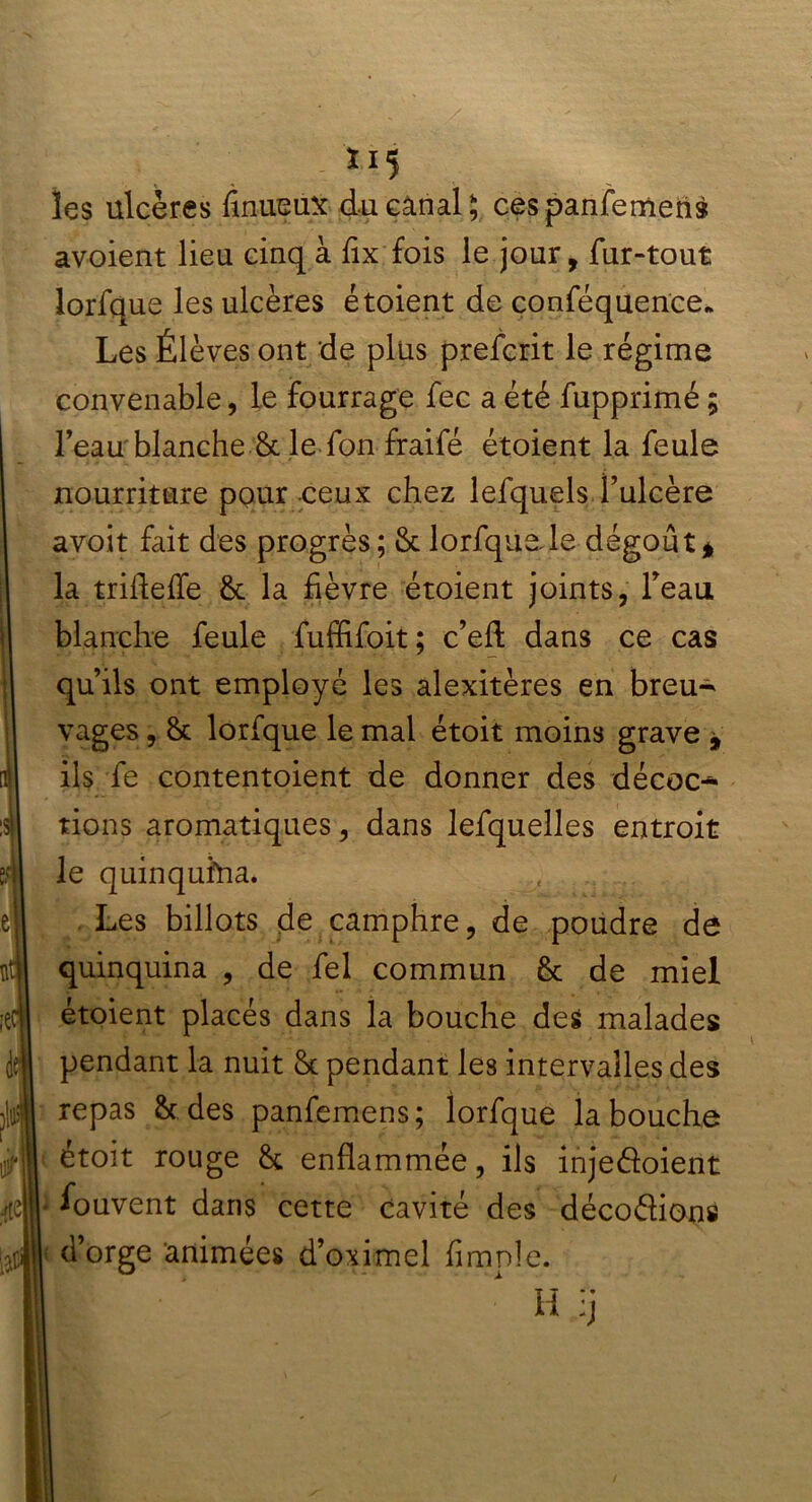 x 15 les ulcères fînueux du canal ; cespanfomens avoient lieu cinq à fix fois le jour, fur-tout lorfque les ulcères étoient de conféquence* Les Élèves ont de plus preforit le régime convenable, le fourrage foc a été fupprimé ; l’eau blanche & le fon fraifé étoient la foule nourriture pour ceux chez lefquels l’ulcère avoit fait des progrès; & lorfque le dégoût* la trifleffe 8c la fièvre étoient joints, l’eau blanche foule fuffifoit ; c’efl dans ce cas qu’ils ont employé les alexitères en breu- vages , 8c lorfque le mal étoit moins grave * ils fe contentoient de donner des décoc- tions aromatiques, dans lefquelles entroit le quinquina. Les billots de camphre, de poudre de quinquina , de fol commun 8c de miel étoient placés dans la bouche des malades pendant la nuit 8c pendant les intervalles des repas 8c des panfomens; lorfque la bouche étoit rouge 8c enflammée, ils injedoient ■ Souvent dans cette cavité des décoflions < d’orge animées d’oximel Ample.