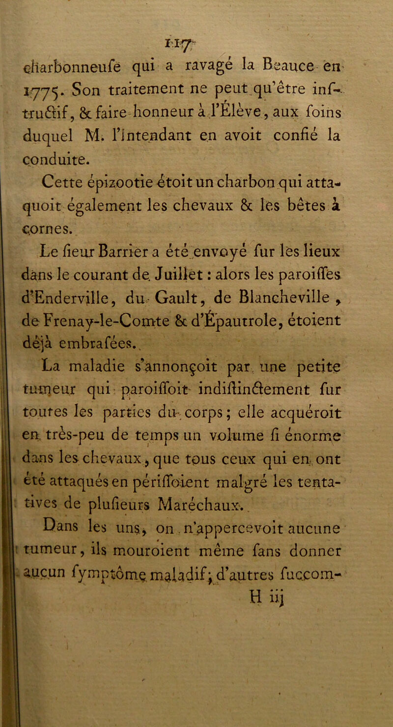 II? eliarbonneufe qui a ravagé la Beauce en 1*775. Son traitement ne peut qu’être inf-. truêtif, & faire honneur à l’Élève, aux foins duquel M. l’intendant en avoit confié la conduite. Cette épizootie étoit un charbon qui atta- quoit également les chevaux & les bêtes à cornes. Le fieur Barrier a été envoyé fur les lieux dans le courant de. Juillet : alors les paroiffés d’Endervilie, du Gault, de Blancheville > deFrenay-le-Comte &c d’Êpautrole, étoient déjà embrafées.. La maladie s’annonçoit par une petite tumeur qui paroifibit indifiinêiement fur toutes les parties du.corps; elle acquéroit en. très-peu de temps un volume fi énorme dans les chevaux j, que tous ceux qui en ont été attaqués en périfibient malgré les tenta- tives de plufieurs Maréchaux. Dans les uns, on n’appercevoit aucune tumeur, ils mouroient même fans donner aucun fymptbmç maladif; d’autres fuc.com- H iij