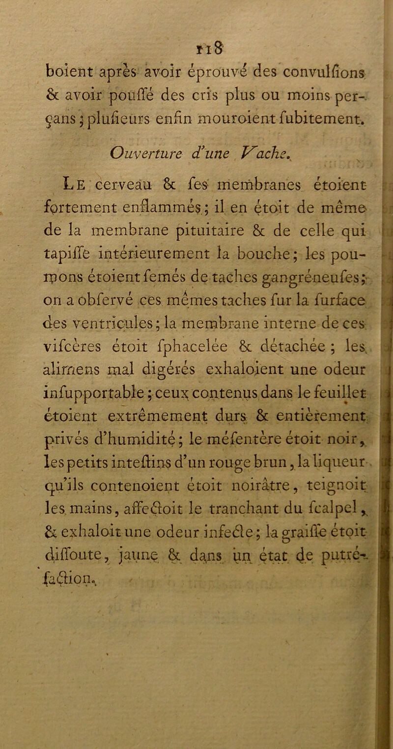 m8 boïent après avoir éprouvé des convulfions & avoir pouffé des cris plus ou moins per-. çans ; plusieurs enfin mouroient fubitement. Ouverture d'une J^ache. Le cerveau & fes membranes étoient- fortement enflammés; il en était de même de la membrane pituitaire &c de celle qui tapiffe intérieurement la bouche; les pou- rrons étoientfemés de taches gangréneufes,* on a obfervé ces memes taches fur la furface des ventricules; la membrane interne de ces vifcères étoit fphacelée & détachée ; les. alimens mal digérés exhalaient une odeur infupportabîe ; ceux contenus dans le feuillet étoient extrêmement durs & entièrement privés d’humidité; le méfentère étoit noir, les petits inteftins d’un rouge brun, la liqueur qu’ils contenoient étoit noirâtre, teignoit les mains, affedoit le tranchant du fcalpel, & exhalait une odeur infeéle ; la graille étoit diffoute, jaune & dans un état de put ré-