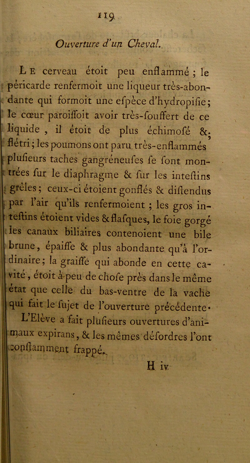 Ouverture d’un Cheval.. L E cerveau étoit peu enflammé ; le péricarde renfermoit une liqueur très-abon- dante qui formoit une efpèce d’hydropifie ; le cœur paroiffoit avoir très-fouffert de ce liquide , il étoit de plus é.chimofé &. flétri ; les poumons ont paru, très-enflammés plufieurs taches gangréneufes fe font mon- trées fur le diaphragme & fur les inteflins grêles; ceux-ciétoientgonflés & diflendus par l’air qu’ils renfermoient ; les gros in- teftins etoient vides &flafques, le foie gorgé les canaux biliaires contenoient une bile brune, épaiffe & plus abondante qua lor- dinaire; la graiife qui abonde en cette ca- vité , etoit a peu de chofe près dans le même état que celle du bas-ventre de la vache qui fait le fujet de l’ouverture précédente* L Eleve a fait plüheurs ouvertures d’ani- maux expirans, & les mêmes défordres l’ont :opftamme.nt frappé.. Hiv