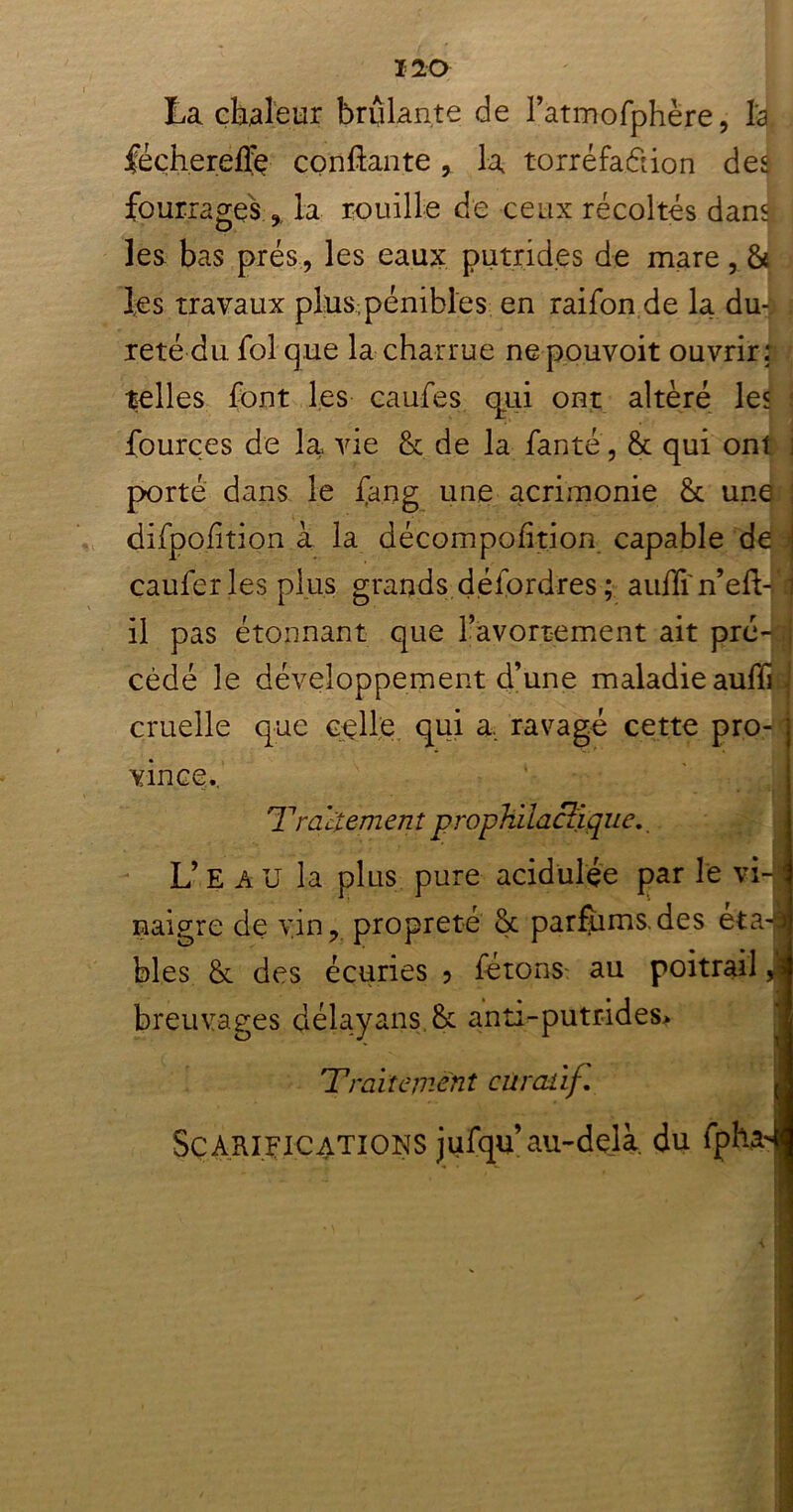 La chaleur brûlante de l’atmofphère, l'a fécherefiç confiante, la torréfa&ion des fourrages , la rouille de ceux récoltés dan$ les bas prés, les eaux putrides de mare, & des travaux pl;us4 pénibles en raifon de la du- reté du. fol que la charrue ne pouvoit ouvrir: telles font les caufes qui ont altère les fourçes de la vie & de la fanté, & qui ont j porté dans le fan g une acrimonie St une difpofition à la décompofition capable de : caufer les plus grands déiordres ; auflin’eft-B il pas étonnant que l’avortement ait pré- .j cédé le développement d’une maladie auffi J cruelle que celle qui a, ravagé cette pro-1 vince. 'Traitement prophylactique,. L’e au la plus pure acidulée par le vi-jj naigre de vin, propreté & parfums, des eta-l blés & des écuries 3 fêtons au poitrail J breuvages délayans & anti-putrides* Traitement curatif. J Scarifications jufqu au-delà, du fphadl
