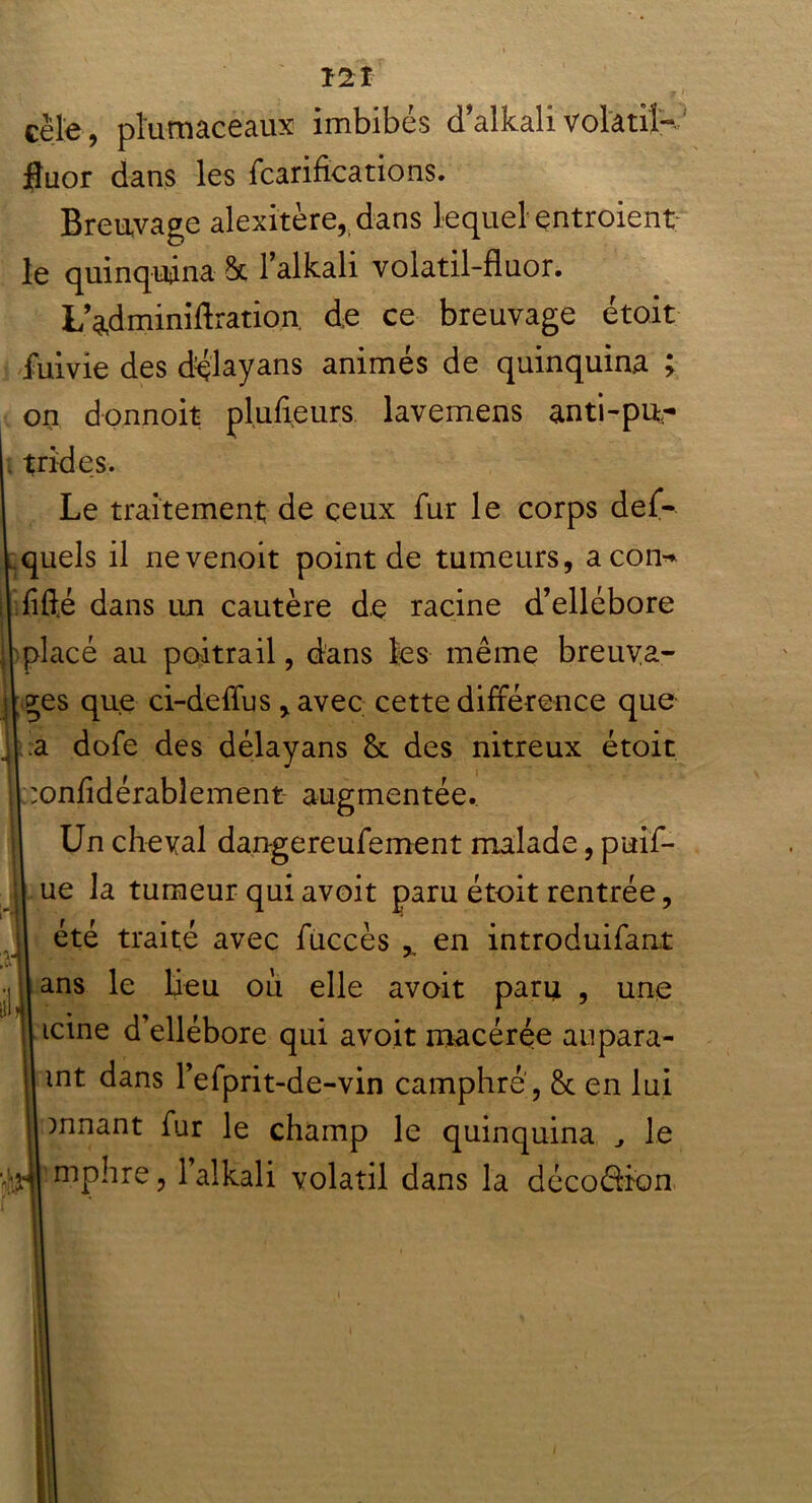 , . v ji cèle, pïutnacèaux imbibés dalkalivolatil- fluor dans les fcarifica rions. Breuvage alexitère, dans lequel entroient le quinquina dk l’alkali volatil-fluor. L’adminiftrarion. de ce breuvage étoit fuivie des délayans animés de quinquina ; on donnoit plufieurs lavemens anti-pu- trides. Le traitement de ceux fur le corps def- quels il nevenoit point de tumeurs, acon- fifté dans un cautère de racine d’ellébore placé au poitrail, dans les même breuva- ges que ci-deffus, avec cette différence que a dofe des délayans & des nitreux étoit onfidérabîement augmentée. Un cheval dangereufement malade, puif- ue la tumeur qui avoit paru étoit rentrée, été traité avec fuccès , en introduifaut ans le beu ou elle avoit paru , une icine d’ellébore qui avoit macérée aupara- mt dans 1’efprit-de-vin camphré, & en lui mnant fur le champ le quinquina le mphre, 1 alkali volatil dans la décoérion