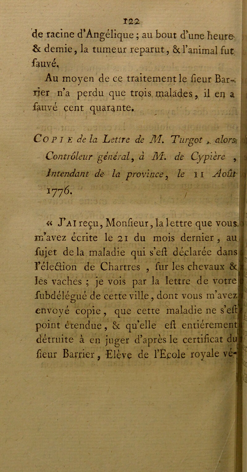 T22 de racine d’Angélique ; au bout d’une heure & demie, la tumeur reparut, & l’animal fut. fauvé. Au moyen de ce traitement le fieur Bar~. rjer n’a perdu que trois, malades, il en a fauve cent quarante. Copie de la Lettre de M. Turgot alors; Contrôleur général, à M, de Cypière , Intendant de la province, le il Août 1776. 7 « J’ai reçu, Moniteur, la lettre que vous ir/avez écrite le 21 du mois dernier, au fiujet de la maladie qui s’efi: déclarée dans î’éleélion de Chartres , fur les chevaux & les vaches ; je vois par la lettre de votre iubdélégué de cette ville, dont vous m’avez envoyé copie, que cette maladie ne s’eft point étendue, 8c qu’elle eh entiéremeu détruite à en juger d’après le certificat duj fieur Barrier, Elève de l’Ecole royale vé Pp î