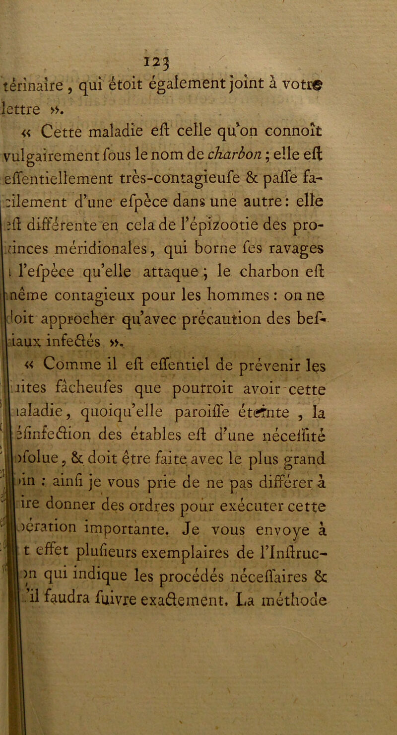 térinaîre , qui étoit également joint à votre lettre ». « Cette maladie eft celle qu’on connoît vulgairement fous le nom de charbon ; elle eft effentiellement très-contagieufe 8c paffe fa- :ilement d’une efpèce dans une autre: elle lû différente en cela de l’épizootie des pro- vinces méridionales, qui borne fes ravages i l’efpèce qu’elle attaque ; le charbon eh: même contagieux pour les hommes: on ne bit approcher qu’avec précaution des beA iaux infeélés ». « Comme il eft effentiel de prévenir les rites fâcheufes que pourroit avoir cette îaladie, quoiqu’elle paroiffe étdrnte , la éfinfedion des étables eh d’une néceffité oiolue, 8c doit être faite, avec le plus grand >in : ainft je vous prie de ne pas différer à. ire donner des ordres pour exécuter cette ? • • t oeration importante. Je vous envoyé à t effet plufieurs exemplaires de rinflruç- )n qui indique les procédés néceffaires 8c .il faudra fuivre exaflement, La méthode