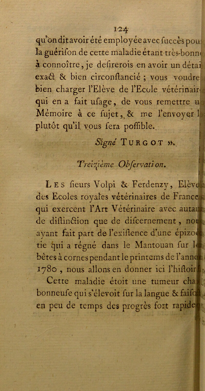 qu on dit avoir été employée avec fuccès pou la guérifon de cette maladie étant très-bonn» à connoître, je dehrerois en avoir un détail exad 8c bien circonhancié ; vous voudrel bien charger l’Elève de l’Ecole vétérinair r qui en a fait ufage, de vous remettre u Mémoire 4 ce fujet, 8c me l’envoyer! plutôt qu’il: vous fera poffible.. Signé Turgot »v * Treizième Obfervati on. Les heurs Volpi 8c Ferdenzy, Elèv. des Ecoles, royales vétérinaires de Franc* qui exercent l’Art Vétérinaire avec auta1 de diftinétion que de difcernement, no ayant fait part de l’exiftence d’une épizo tie qui a régné dans le Mantouan fur \( bêtes 4 cornes pendant le printems de l’ann 1780 , nous allons en donner ici l’hifloir Cette maladie étoit une tumeur cha bonneufe qui s’élevoit fur la langue 8c faif en peu de temps des progrès fort rapid: