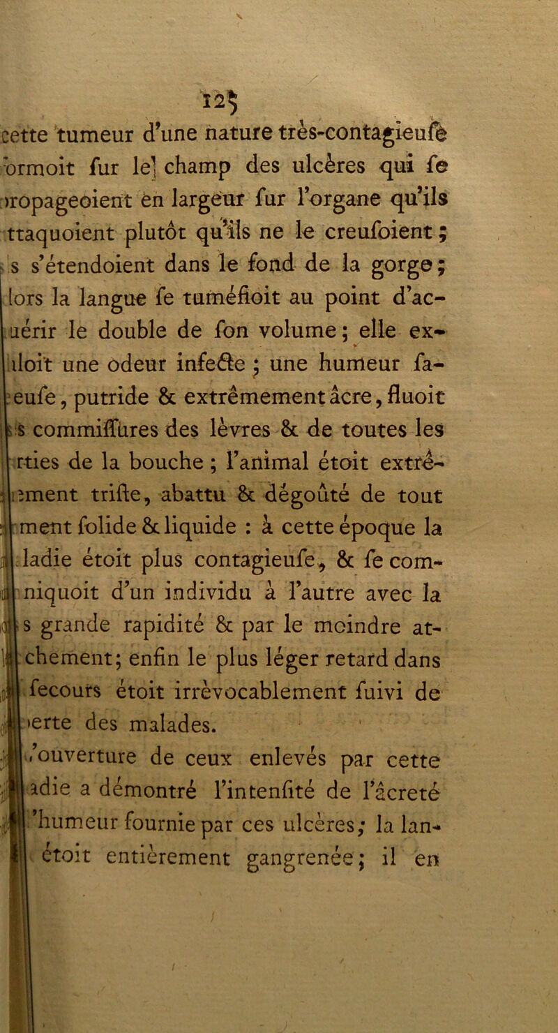 cette tumeur d’une nature très-contagleufê brmoit fur le] champ des ulcères qui fe >ropageoient en largeur fur lorgane qu’ils ttaquoient plutôt qu’ils ne le creufoient ; s s’étendoient dans le fond de la gorge ; (ors la langue fe tuméfioit au point d’ac- iiérir le double de fon volume ; elle ex- - __ y doit une odeur infeéie j une humeur fa- eufe, putride & extrêmement âcre, fluoit s commifïures des lèvres & de toutes les . rties de la bouche ; l’animal étoit extre- liment trifte, abattu dégoûté de tout ment folide & liquide : à cette époque la ladie étoit plus contagieufe* & fe corn- niquoit d’un individu à l’autre avec la s grande rapidité & par le moindre at- chement; enfin le plus léger retard dans fecours étoit irrévocablement fuivi de erte des malades. ,’ouverture de ceux enlevés par cette adie a démontré l’intenfité de l’âcreté ’liumeur fournie par ces ulcères; la lan- étoit entièrement gangrenée; il en