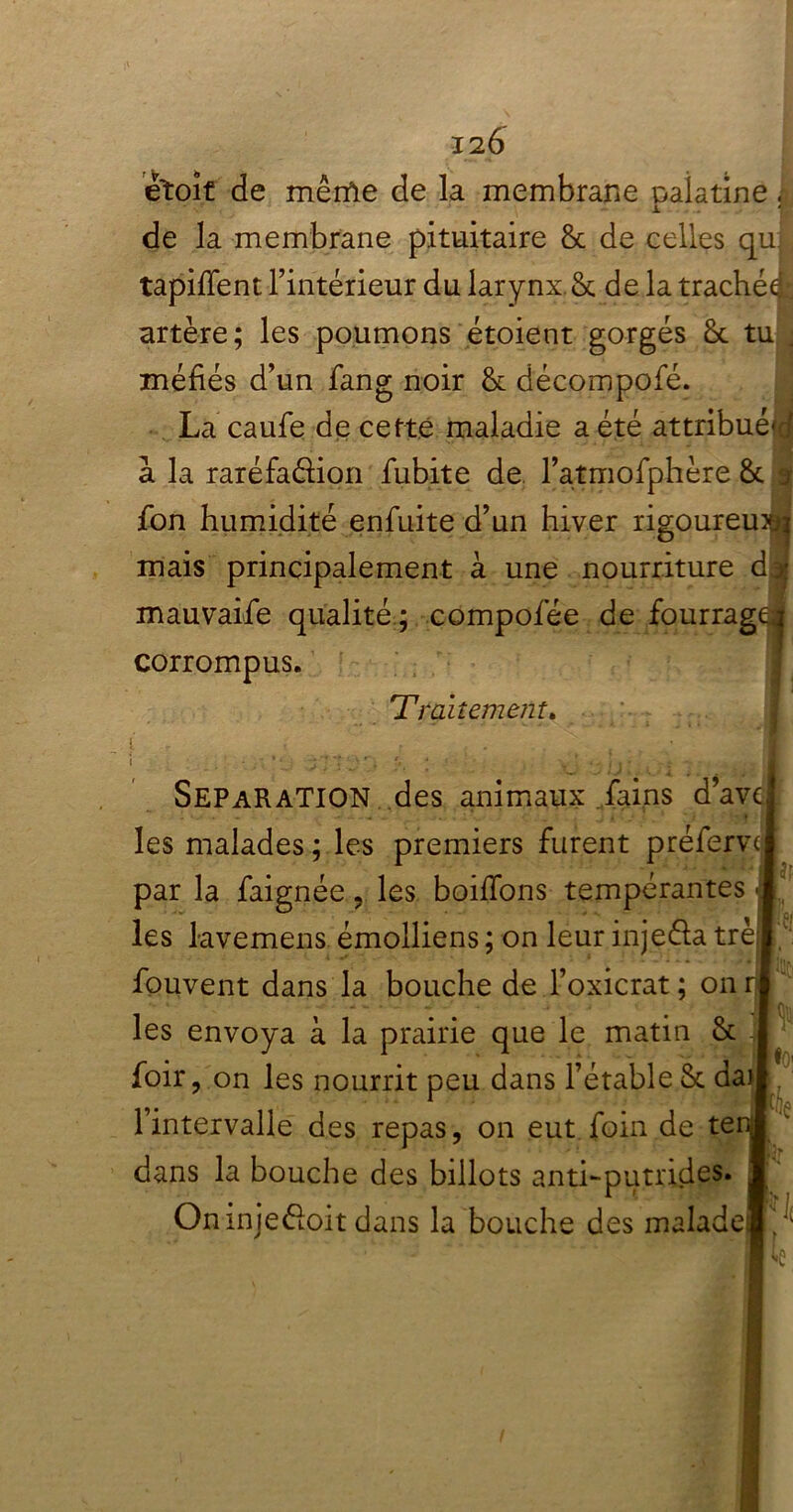 I2Ô étoit de même de la membrane palatine | de la membrane pituitaire & de celles qu tapifient l’intérieur du larynx. & de la trachéi artère; les poumons étoient gorgés ôt tu . méfiés d’un fang noir & décompofé. La caufe de cette maladie a été attribué^ a la raréfa&ion fubite de l’atmofphère & j fon humidité enfuite d’un hiver rigoureux mais principalement à une nourriture d mauvaife qualité ; compofée de fourrag( corrompus. 4Traitement. JF SEPARATION des animaux fains d’avc - • • • les malades ; les premiers furent préferv par la faignée , les boiffons tempérantes les lavemens émolliens ; on leur injeéia trè fouvent dans la bouche de l’oxicrat ; on rj les envoya à la prairie que le matin & foir, on les nourrit peu dans l’étable Sc dai l’intervalle des repas, on eut foin de te dans la bouche des billots anti-putrides. Oninjeéloit dans la bouche des malade' v io: Ke