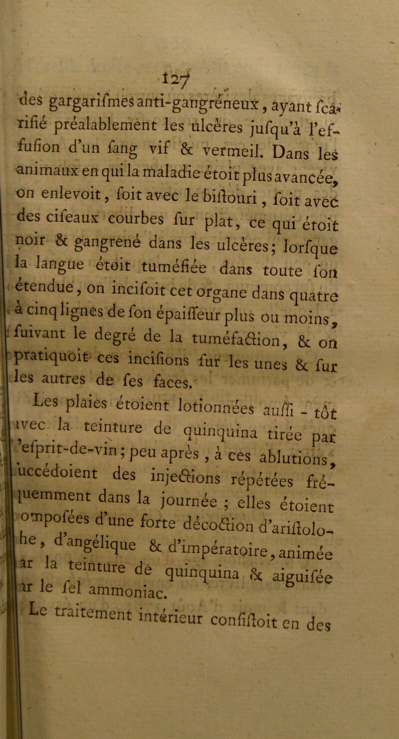 ■t2ÿ dcs gargarifmes anti-gangréneux, ayant fcâ» rifié préalablement les ulcères jufqua l’ef- fufion d’un Sang vif & vermeil. Dans les animaux en qui la maladie étoit plus avancée, on enlevoit, Soit avec le biflouri, Soit avec des cifeaux courbes fur plat, ce qui éroit noir & gangrené dans les ulcères; lorfque la langue étoit tuméfiée dans toute fou etendue, on mcifoit cet organe dans quatre à cinq lignes defon épaiffeurplus ou moins, Suivant le degré de la tuméfadion, & on pratiquent ces incifions fur les unes 8t fur les autres de fes faces. Les plaies étoient lotionnées auffi - tôt ivec la teinture de quinquina tirée par efprit-de-vin ; peu après , à ces ablutions, uccedoient des injedions répétées fré- luemment dans la journée ; elles étoient o'-npoiées d’une forte décodion d’ariflolo- ’. d ang®Lque & d’impératoire, animée ar la teinture de quinquina & aiguifée ir le fel ammoniac. Le traitement intérieur conçoit en des