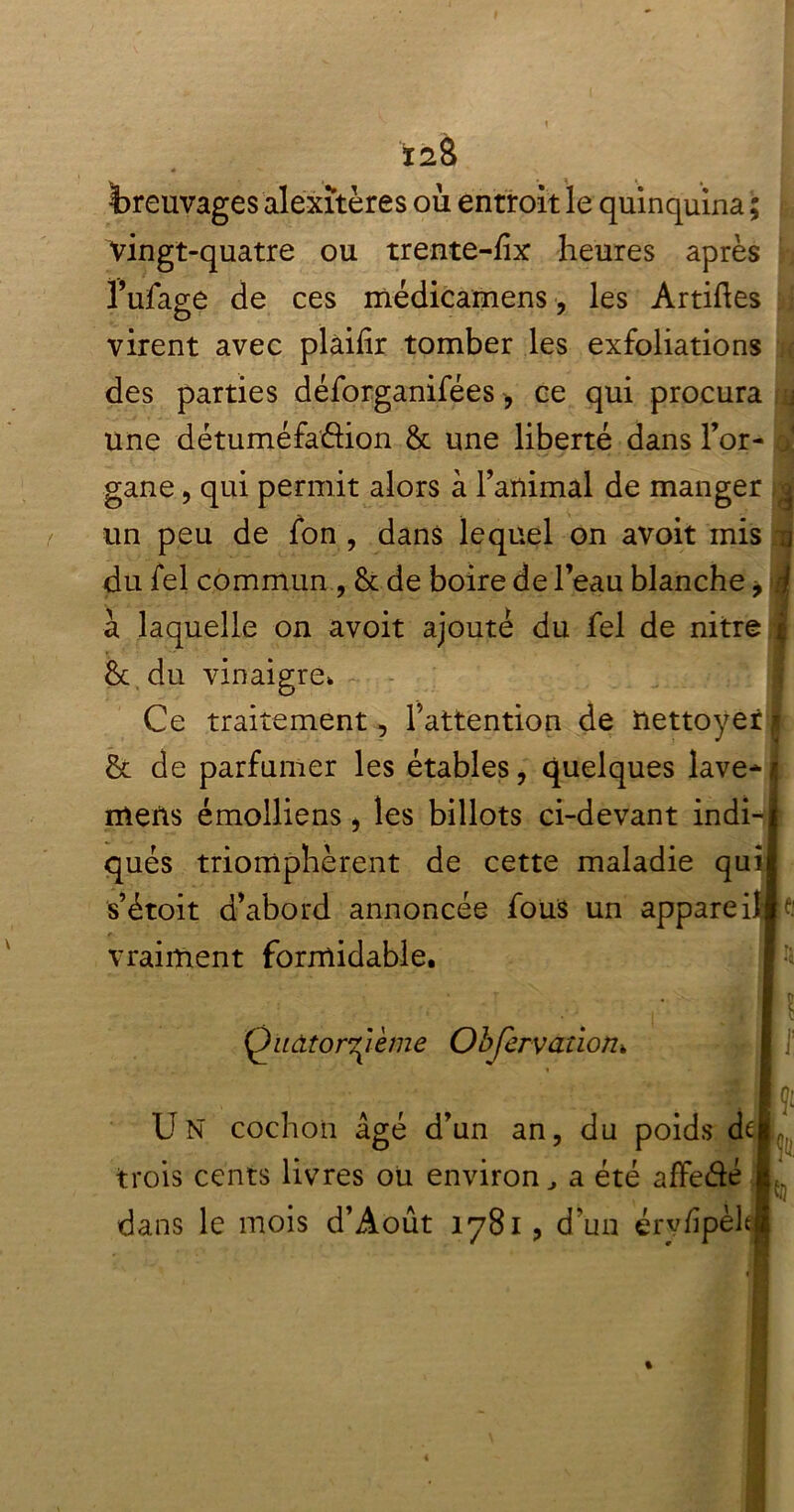 breuvages alexîtères où entroit le quinquina ; vingt-quatre ou trente-fîx heures après l’ufage de ces médicamens, les Artiftes virent avec plàifîr tomber les exfoliations des parties déforganifées, ce qui procura j une détuméfadion & une liberté dans For- < gane, qui permit alors à l’animal de manger g un peu de fon , dans lequel on avoit mis n du Tel commun , & de boire de l’eau blanche -9 \ à laquelle on avoit ajouté du fel de nitre | & du vinaigre. Ce traitement, l’attention de nettoyer| & de parfumer les étables, quelques laveH mens émolliens, les billots ci-devant indi-l qués triomphèrent de cette maladie quil s’étoit d’abord annoncée fous un appareilla: vraiment formidable. Qndtor^ième Objervaîioïh r [ ]! Un cochon âgé d’un an, du poids de J trois cents livres ou environ, a été affedé !.. dans le mois d’Août 1781, d'un érvdpèltl %