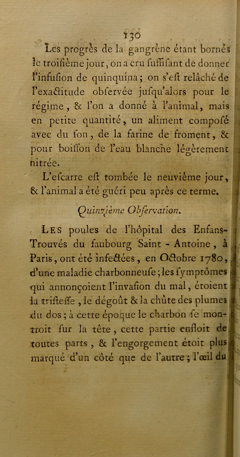 *3Ô Les progrès de la gangrène étant bornés îe troilième jour, on a cru fuffilant de donner finfufion de quinquina; on s’eft relâché de îexaôitude obfervée jufqu’alors pour le régime, 8c l’on a donné à l’animal, mais avec du fon, de la farine de froment, 8c L’efcarre efl tombée le neuvième jour, Quinzième Observation* Les poules de l’hôpital des Enfans- i Trouvés du faubourg Saint - Antoine, à Paris, ont été infeétées , en O&obre 1780, d’une maladie charbonneufe ;les fymptômes qui annonçoient l’invafion du mal, étoient la trideffe , le dégoût 8c la chute des plumes du dos ; à cette époque le charbon fe mon- troit fur la tète , cette partie enfloit de toutes parts , 8c l’engorgement étoit plus marqué d’un côté que de l’autre; l’œil du en petite quantité , un aliment compofé pour boiffon de l’eau blanche légèrement nitrée. 8c l’animal a été guéri peu après ce terme.