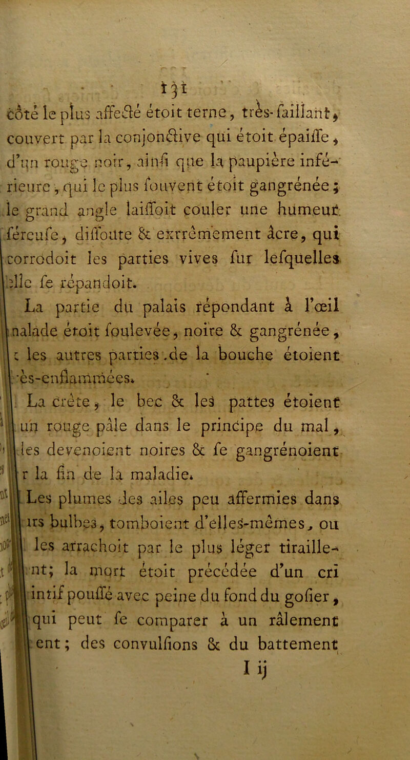 » * ï 31 côté le plus affeâé étoit terne, très-failîant* couvert par la conjonélive qui étoit épaiffe* d’un rouge noir, ainfi que la paupière infé- rieure , qui le plus fouvent étoit gangrenée ; le grand angle îaifïbit couler une humeur. O O féreufei di{foute & extrêmement âcre, qui corrodoit les parties vives fur lefquelles elle fe répand oit. La partie du palais répondant à l’œil naïade étoit foulevée* noire & gangrénée, c les autres parties .de la bouche étoient ’ès-enflammées* La crête , le bec & les pattes étoient un rouge pâle dans le principe du mal i les devenoient noires & fe gangrénoient r la fin de la maladie* Les plumes des ailes peu affermies dans 1rs bulbes, tomboient d’élle^mêmes, ou les attachait par le plus léger tiraille- nt; la mqrt étoit précédée d’un cri intif pouffé avec peine du fond du gofier, qui peut fe comparer à un râlement ent ; des convulfions & du battement