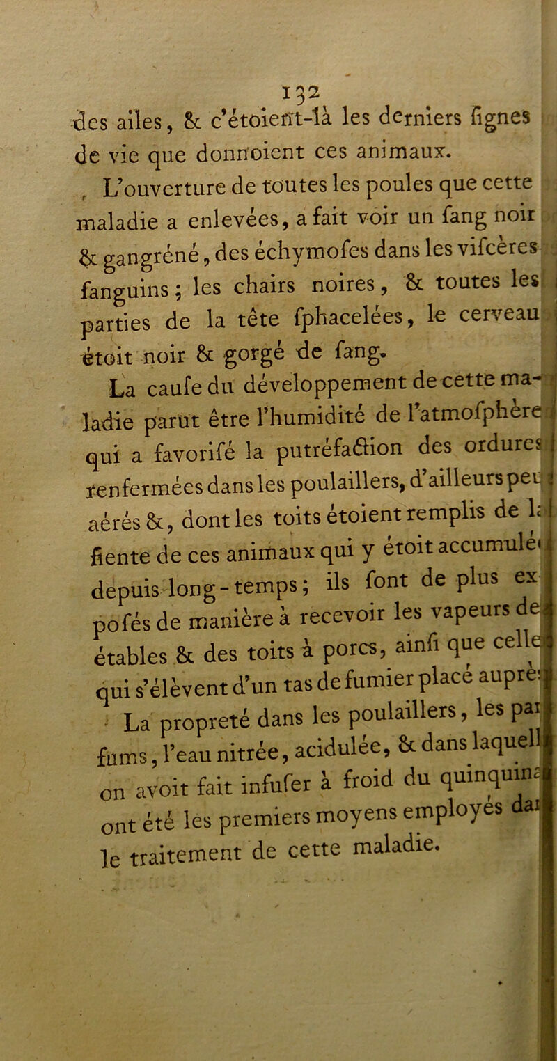 des ailes, & c’étoiefft-là les derniers lignes de vio que donrïoient ces animaux. L’ouverture de toutes les poules que cette maladie a enlevées, a fait voir un fang noir & gangrené, des échymofes dans les vifeères fanguins ; les chairs noires, & toutes les j parties de la tête fphacelées, le cerveau i étoit noir & gorge de fang. La caufedu développement de cette ma- ladie parut être l’humidité de 1’atmofphere j qui a favorifé la putréfaftion des ordures j renfermées dans les poulaillers, d ailleurspet > aérés &, dont les toits étoient remplis de l;j fiente de ces animaux qui y étoit accumula j depuis long-temps; ils font déplus ex j pofés de manière à recevoir les vapeurs de s étables & des toits à porcs, ainfi que cel lei qui s’élèvent d’un tas de fumier place aupreq - La propreté dans les poulaillers, les pat foms, l’eau nitrée, acidulée, & dans laquell on avoir fait infufer à froid du qmnquim ont été les premiers moyens employés da. le traitement de cette maladie. - • - : .. • * . •