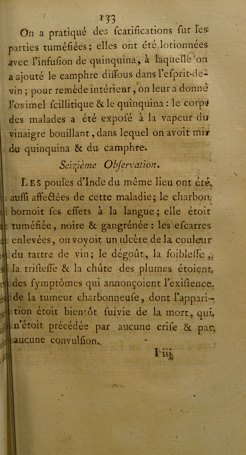 *33 ' \ , On a pratiqué des fcarifications fur îes^ parties tuméfiées; elles ont été lotionnees avec l’infufion de quinquina, a laquelle on a ajouté le camphre dilïous dans 1 efprit-de- vin ; pour remède intérieur, on leur a donné Foximel fcillitique & le quinquina : le corpï des malades a été expofe a la vapeur du vinaigre bouillant, dans lequel on avoit miif du quinquina du- camphre*. Seizième Objervatïon. Les poules dinde du même lieu ont été> auffi affeélées de cette maladie; le charbon; - *. bornoit Tes effets à la langue ; elle étoit tuméfiée, noire & gangrénée : les efcarres enlevées, onvoyoit un ulcère de la couleur du tartre de vin; le dégoût:,, la. foibleffe „ la. trifieffe & la chute des plumes étoient des fymptômes qui annonçoient Fexifience> de la tumeur c.harbonneufe, dont l’appari- tion étoit bientôt fuivie de la mort, qui, n’étoit précédée par aucune crife & par* aucune convulfiom. ï-iih