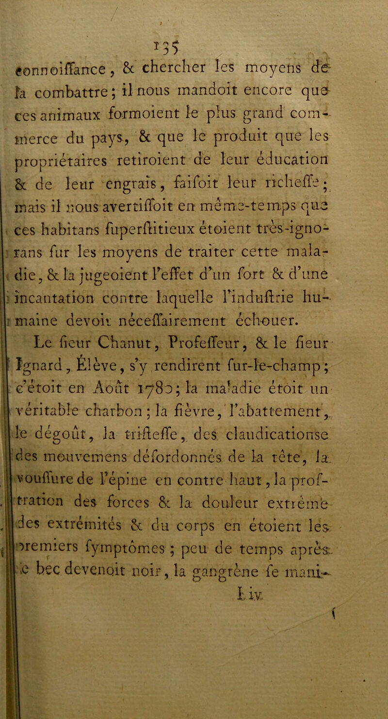 «onnoiffance , & chercher les moyens de- là combattre ; il nous mandoit encore que ces animaux formolent le plus grand com- merce du pays., & que le produit que les propriétaires retiroient de leur éducation & de leur engrais, faifoit leur richeffe; mais il nous avertiffoit en me me-temps que ces habitans fuperftitieux étoient très-igno- rans fur les moyens de traiter cette mala- die, & la jugeoient l'effet d’un fort & d’une incantation contre laquelle l’induftrie hu- ; maine devoir néceffairement échouer. Le fieur Chanut, Profeileur, & le heur Ignard , Élève, s’y rendirent fur-le-champ; e’étoit en Août 1780; la maladie étoit un véritable charbon ; la fièvre, l’abattement,, le dégoût, la t-rifteffe, des claudicationse des mouvemens défordonnés de la tête, la vouffure de l’épine en contre haut, la prof- tratien des forces &c la douleur extrême des extrémités & du corps en étoient les- premiers fymptômes ; peu de temps après, e bec devenait noir, la gangrène fe mani- h iy