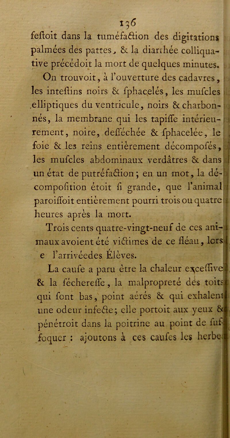 i^6 feftoit dans la tuméfadion des digitations palmées des pattes, & la diarrhée colliqua- tive précédoit la mort de quelques minutes. On trouvoit, à l’ouverture des cadavres, : les intefiins noirs & fphacelés, les mufcles j .elliptiques du ventricule, noirs & charbon- nés, la membrane qui les tapifle intérieu- rement, noire, defiechée & fphacelée, le J foie &. les reins entièrement décompofés, les mufcles abdominaux verdâtres & dans J un état de putréfadion; en un mot, la dé-h compofition étoit fi grande, que l’animal i paroifioit entièrement pourri trois ou quatre;! heures après la mort. Trois cents quatre-vingt-neuf de ces ani-; mauxavoientété vidimes de ce fléau, lorsj e l’arrivéedes Élèves. La caufe a paru être la chaleur e^ceffivqjl & la fécherelfe, la malpropreté dés toits qui font bas, point aérés & qui exhalent une odeur infede; elle portoit aux yeux & pénétroit dans la poitrine au point de fuf foquer : ajoutons à ces caufes les herbe; ' ■ ! i