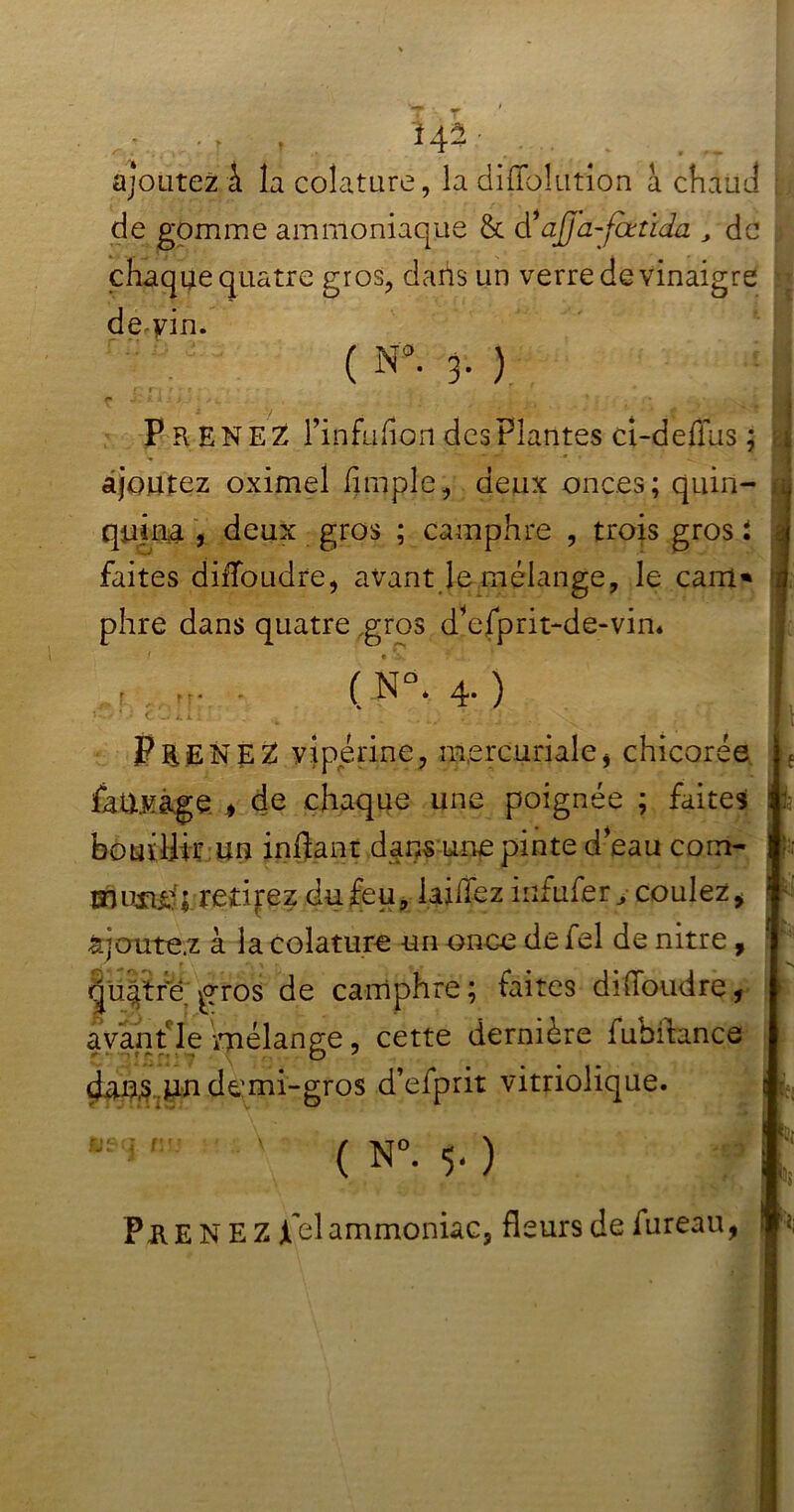 ., t 142■ ajoutez i la colature, la diffoîution à chaud de gomme ammoniaque & à1 ajja-fœtida , de ; chaque quatre gros, dans un verre de vinaigre de-vin. ( N*. 3- ) P Pv ENEZ l’infuhon des Plantes cî-deflus ; ajoutez oximel (impie, deux onces; quin- quina , deux gros ; camphre , trois gros i faites diibudre, avant le mélange, le cam* phre dans quatre gros dbfprit-de-vin* r u- - ( N°* 4. ) * * ’ C v—* 4, i i ' 1 Pa ENEZ vipérine, mercuriale, chicorée fa rivage * de chaque une poignée ; faites bouillir un inPant dans une pinte d eau corn- musuf; retirez du feu, laiiïez infufery coulez * àjoute.z à la colature un once de fel de nitre , quatre, pros de camphre; faites diffoudre, avant le mélange, cette dernière fuhitance dans un demi-gros d’efprit vitriolique. ( N°. $. ) PRENEZ jfel ammoniac, fleurs de fureau,