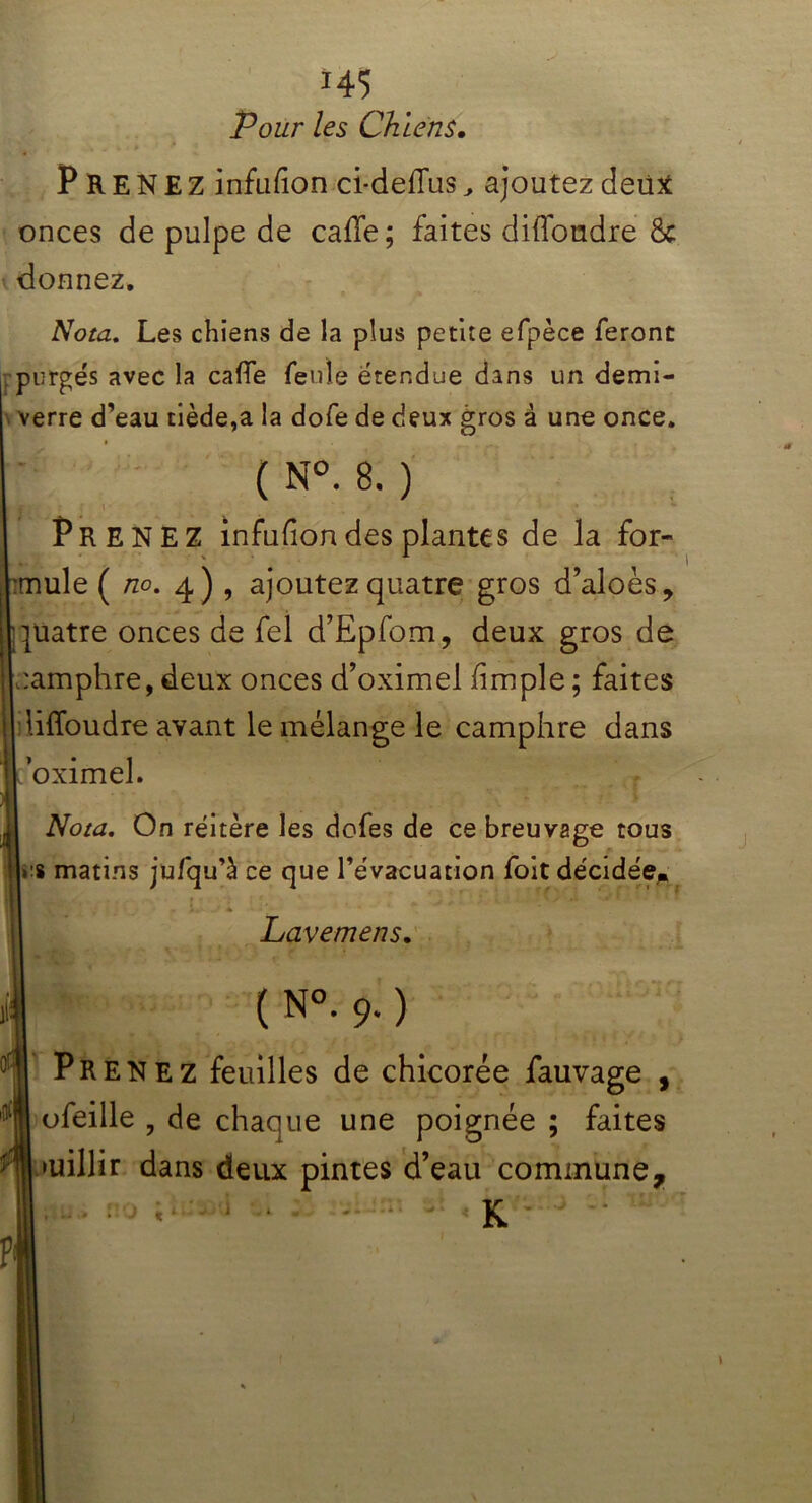 *45 Tour les Chiens, PRENEZ infufion ci-defTas , ajoutez deiitf onces de pulpe de caffe; faites diffoudre & donnez. v Nota. Les chiens de la plus petite efpèce feront purgés avec la caffe feule étendue dans un demi- verre d’eau tiède,a la dofe de deux gros à une once. ( N°. 8. ) i Prenez infufion des plantes de la for- mule ( no. 4) , ajoutez quatre gros d’aloès, quatre onces de fel d’Epfom, deux gros de camphre, deux onces d’oximel fimple ; faites Moudre avant le mélange le camphre dans ’oximel. Nota. On réitère les dofes de ce breuvage tous i’8 matins jufqu’à ce que l’évacuation foit décidée* Lavemens. ( N°. 9. ) Pr enez feuilles de chicorée fauvage , ofeille , de chaque une poignée ; faites v>uillir dans deux pintes d’eau commune.