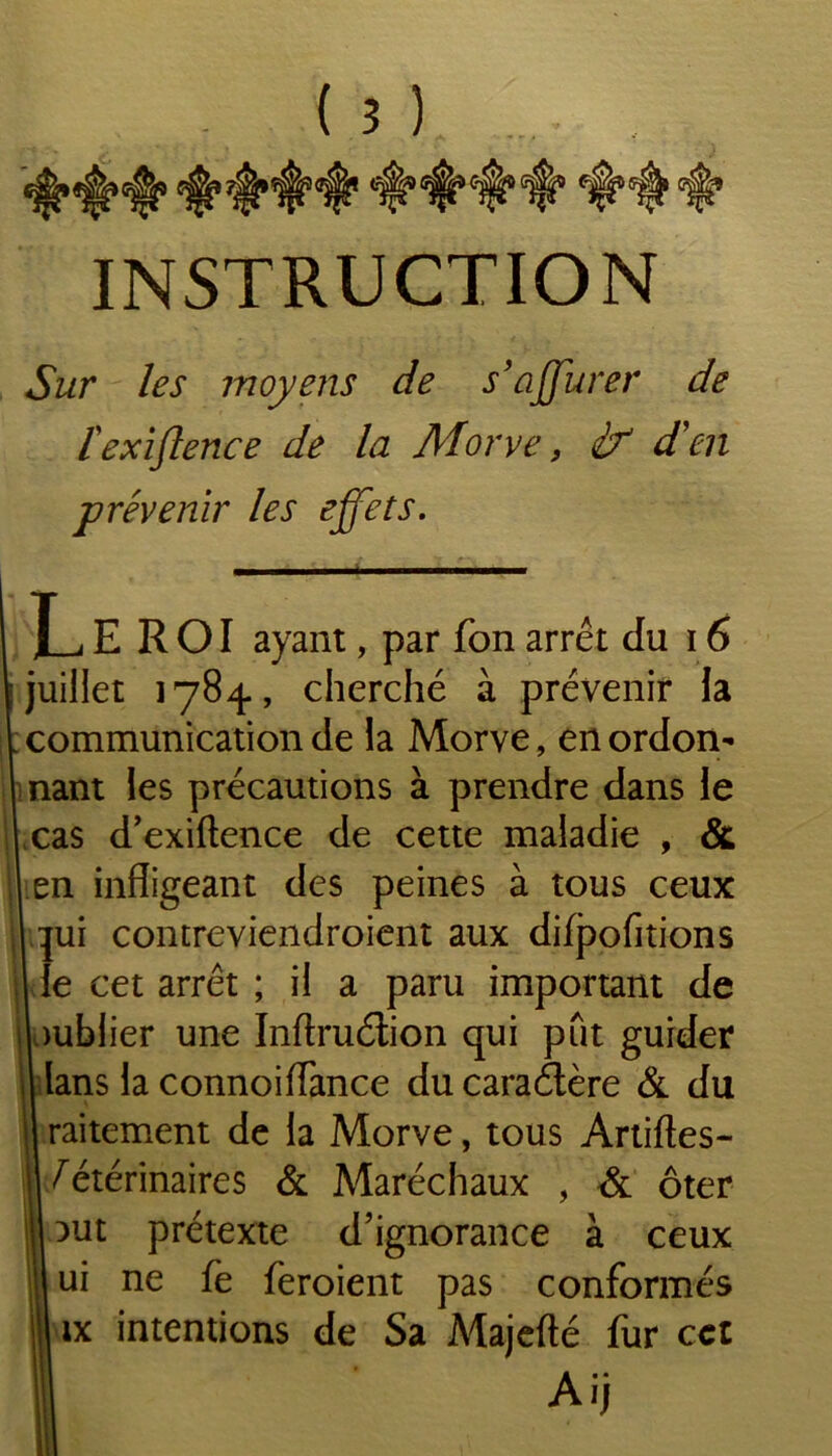 INSTRUCTION Sur les moyens de s’affurer de [exiflence de la Morve, df d'en prévenir les effets. LeROI ayant, par fon arrêt du 16 juillet 1784, cherché à prévenir la communication de la Morve, en ordon- nant les précautions à prendre dans le 1 cas d’exiftence de cette maladie , & | en infligeant des peines à tous ceux | qui contreviendroient aux difpofitions le cet arrêt ; il a paru important de publier une Inftruétion qui put guider lans la connoiflance ducaraétère & du raitement de la Morve, tous Artiftes- | Vétérinaires & Maréchaux , & ôter | :>ut prétexte d’ignorance à ceux ui ne fe feroient pas conformés ix intentions de Sa Majefté fur cct Ai)